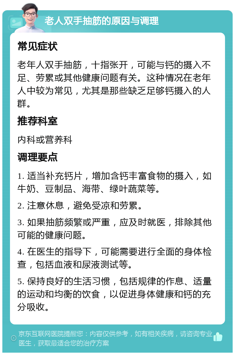 老人双手抽筋的原因与调理 常见症状 老年人双手抽筋，十指张开，可能与钙的摄入不足、劳累或其他健康问题有关。这种情况在老年人中较为常见，尤其是那些缺乏足够钙摄入的人群。 推荐科室 内科或营养科 调理要点 1. 适当补充钙片，增加含钙丰富食物的摄入，如牛奶、豆制品、海带、绿叶蔬菜等。 2. 注意休息，避免受凉和劳累。 3. 如果抽筋频繁或严重，应及时就医，排除其他可能的健康问题。 4. 在医生的指导下，可能需要进行全面的身体检查，包括血液和尿液测试等。 5. 保持良好的生活习惯，包括规律的作息、适量的运动和均衡的饮食，以促进身体健康和钙的充分吸收。