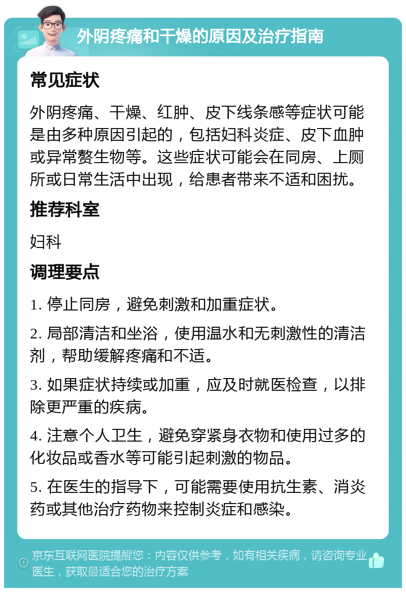 外阴疼痛和干燥的原因及治疗指南 常见症状 外阴疼痛、干燥、红肿、皮下线条感等症状可能是由多种原因引起的，包括妇科炎症、皮下血肿或异常赘生物等。这些症状可能会在同房、上厕所或日常生活中出现，给患者带来不适和困扰。 推荐科室 妇科 调理要点 1. 停止同房，避免刺激和加重症状。 2. 局部清洁和坐浴，使用温水和无刺激性的清洁剂，帮助缓解疼痛和不适。 3. 如果症状持续或加重，应及时就医检查，以排除更严重的疾病。 4. 注意个人卫生，避免穿紧身衣物和使用过多的化妆品或香水等可能引起刺激的物品。 5. 在医生的指导下，可能需要使用抗生素、消炎药或其他治疗药物来控制炎症和感染。