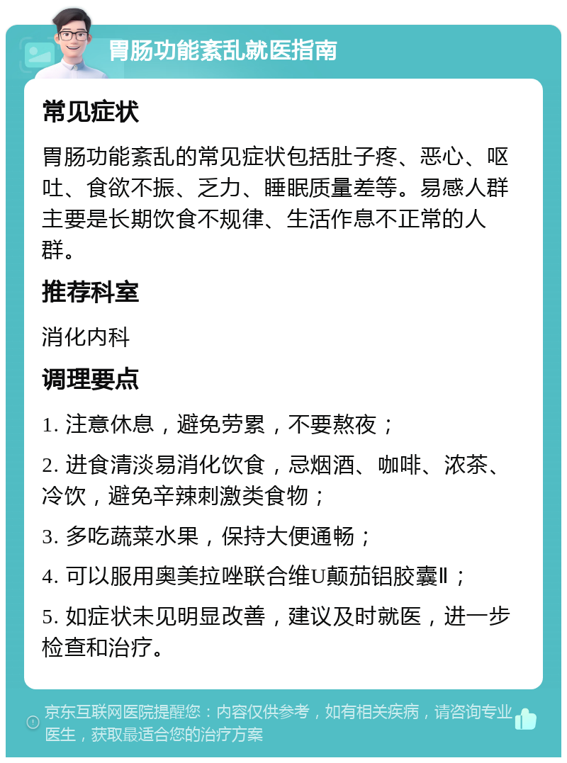 胃肠功能紊乱就医指南 常见症状 胃肠功能紊乱的常见症状包括肚子疼、恶心、呕吐、食欲不振、乏力、睡眠质量差等。易感人群主要是长期饮食不规律、生活作息不正常的人群。 推荐科室 消化内科 调理要点 1. 注意休息，避免劳累，不要熬夜； 2. 进食清淡易消化饮食，忌烟酒、咖啡、浓茶、冷饮，避免辛辣刺激类食物； 3. 多吃蔬菜水果，保持大便通畅； 4. 可以服用奥美拉唑联合维U颠茄铝胶囊Ⅱ； 5. 如症状未见明显改善，建议及时就医，进一步检查和治疗。