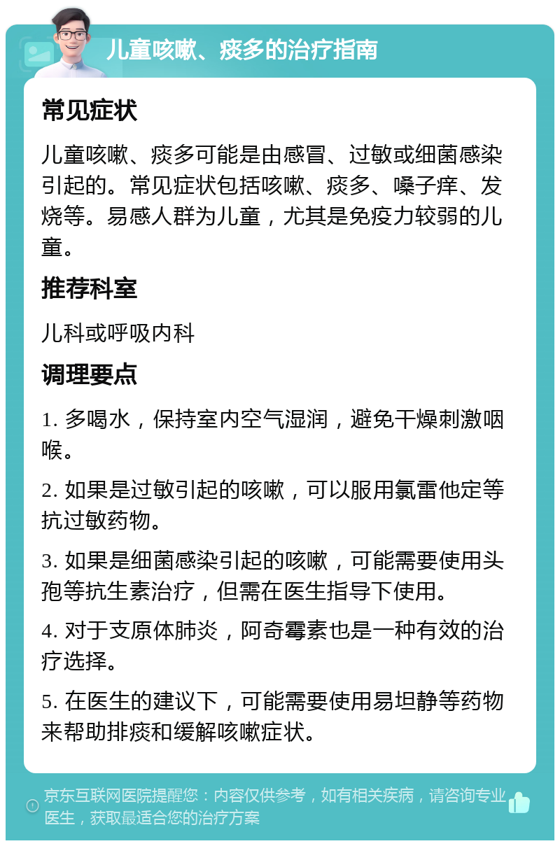 儿童咳嗽、痰多的治疗指南 常见症状 儿童咳嗽、痰多可能是由感冒、过敏或细菌感染引起的。常见症状包括咳嗽、痰多、嗓子痒、发烧等。易感人群为儿童，尤其是免疫力较弱的儿童。 推荐科室 儿科或呼吸内科 调理要点 1. 多喝水，保持室内空气湿润，避免干燥刺激咽喉。 2. 如果是过敏引起的咳嗽，可以服用氯雷他定等抗过敏药物。 3. 如果是细菌感染引起的咳嗽，可能需要使用头孢等抗生素治疗，但需在医生指导下使用。 4. 对于支原体肺炎，阿奇霉素也是一种有效的治疗选择。 5. 在医生的建议下，可能需要使用易坦静等药物来帮助排痰和缓解咳嗽症状。