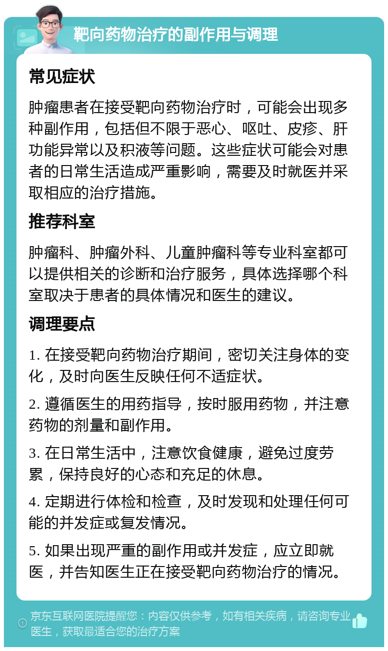 靶向药物治疗的副作用与调理 常见症状 肿瘤患者在接受靶向药物治疗时，可能会出现多种副作用，包括但不限于恶心、呕吐、皮疹、肝功能异常以及积液等问题。这些症状可能会对患者的日常生活造成严重影响，需要及时就医并采取相应的治疗措施。 推荐科室 肿瘤科、肿瘤外科、儿童肿瘤科等专业科室都可以提供相关的诊断和治疗服务，具体选择哪个科室取决于患者的具体情况和医生的建议。 调理要点 1. 在接受靶向药物治疗期间，密切关注身体的变化，及时向医生反映任何不适症状。 2. 遵循医生的用药指导，按时服用药物，并注意药物的剂量和副作用。 3. 在日常生活中，注意饮食健康，避免过度劳累，保持良好的心态和充足的休息。 4. 定期进行体检和检查，及时发现和处理任何可能的并发症或复发情况。 5. 如果出现严重的副作用或并发症，应立即就医，并告知医生正在接受靶向药物治疗的情况。