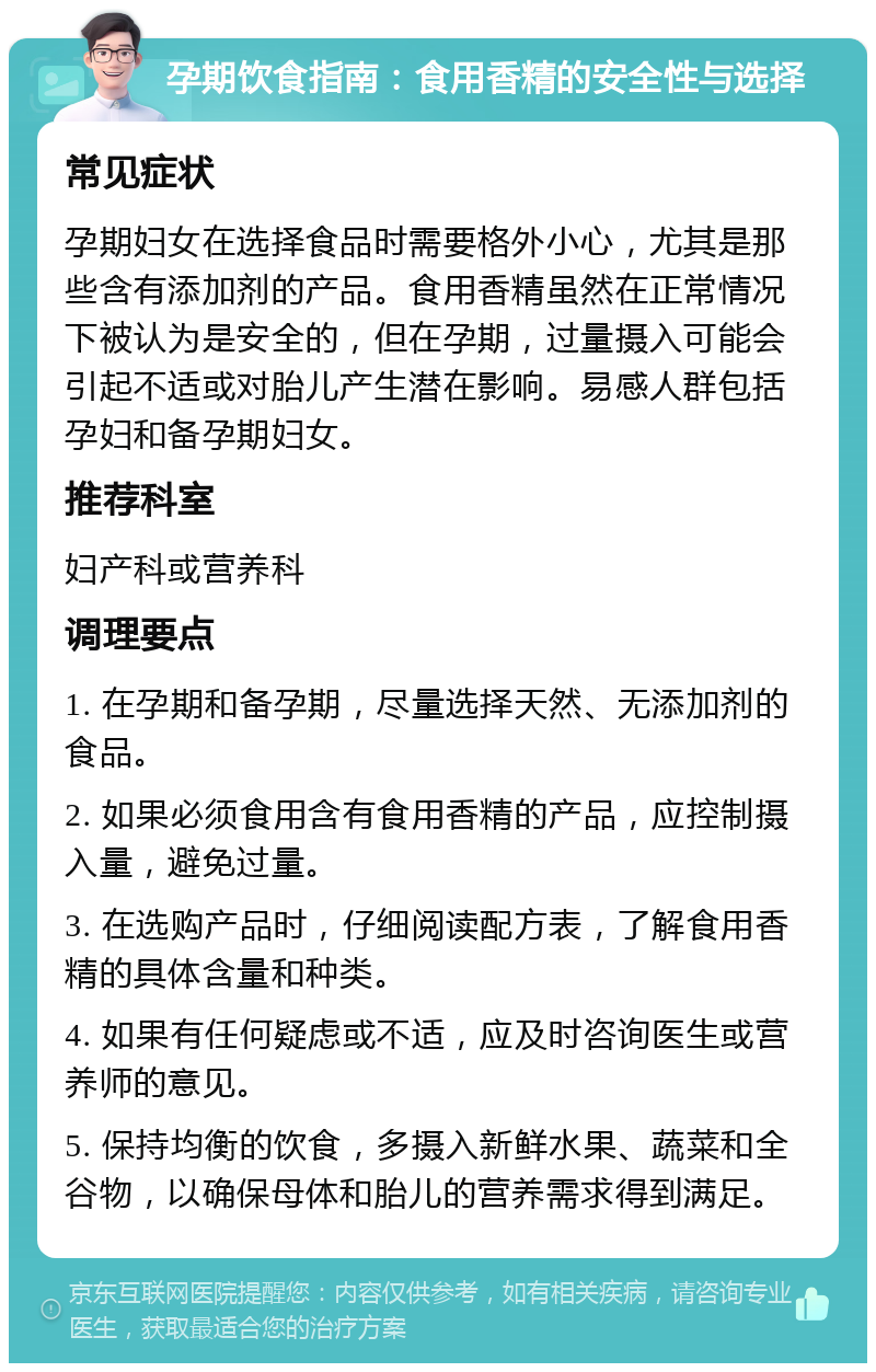 孕期饮食指南：食用香精的安全性与选择 常见症状 孕期妇女在选择食品时需要格外小心，尤其是那些含有添加剂的产品。食用香精虽然在正常情况下被认为是安全的，但在孕期，过量摄入可能会引起不适或对胎儿产生潜在影响。易感人群包括孕妇和备孕期妇女。 推荐科室 妇产科或营养科 调理要点 1. 在孕期和备孕期，尽量选择天然、无添加剂的食品。 2. 如果必须食用含有食用香精的产品，应控制摄入量，避免过量。 3. 在选购产品时，仔细阅读配方表，了解食用香精的具体含量和种类。 4. 如果有任何疑虑或不适，应及时咨询医生或营养师的意见。 5. 保持均衡的饮食，多摄入新鲜水果、蔬菜和全谷物，以确保母体和胎儿的营养需求得到满足。