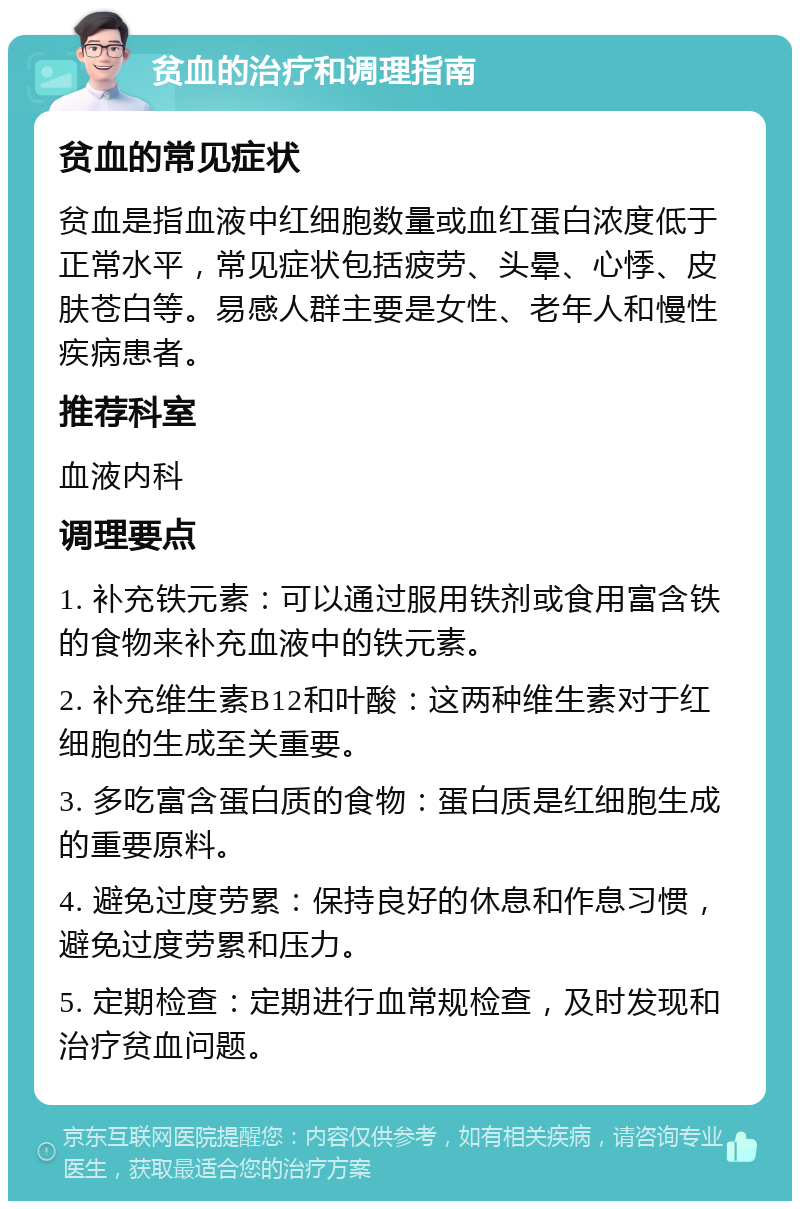 贫血的治疗和调理指南 贫血的常见症状 贫血是指血液中红细胞数量或血红蛋白浓度低于正常水平，常见症状包括疲劳、头晕、心悸、皮肤苍白等。易感人群主要是女性、老年人和慢性疾病患者。 推荐科室 血液内科 调理要点 1. 补充铁元素：可以通过服用铁剂或食用富含铁的食物来补充血液中的铁元素。 2. 补充维生素B12和叶酸：这两种维生素对于红细胞的生成至关重要。 3. 多吃富含蛋白质的食物：蛋白质是红细胞生成的重要原料。 4. 避免过度劳累：保持良好的休息和作息习惯，避免过度劳累和压力。 5. 定期检查：定期进行血常规检查，及时发现和治疗贫血问题。