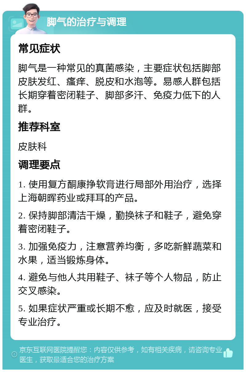 脚气的治疗与调理 常见症状 脚气是一种常见的真菌感染，主要症状包括脚部皮肤发红、瘙痒、脱皮和水泡等。易感人群包括长期穿着密闭鞋子、脚部多汗、免疫力低下的人群。 推荐科室 皮肤科 调理要点 1. 使用复方酮康挣软膏进行局部外用治疗，选择上海朝晖药业或拜耳的产品。 2. 保持脚部清洁干燥，勤换袜子和鞋子，避免穿着密闭鞋子。 3. 加强免疫力，注意营养均衡，多吃新鲜蔬菜和水果，适当锻炼身体。 4. 避免与他人共用鞋子、袜子等个人物品，防止交叉感染。 5. 如果症状严重或长期不愈，应及时就医，接受专业治疗。