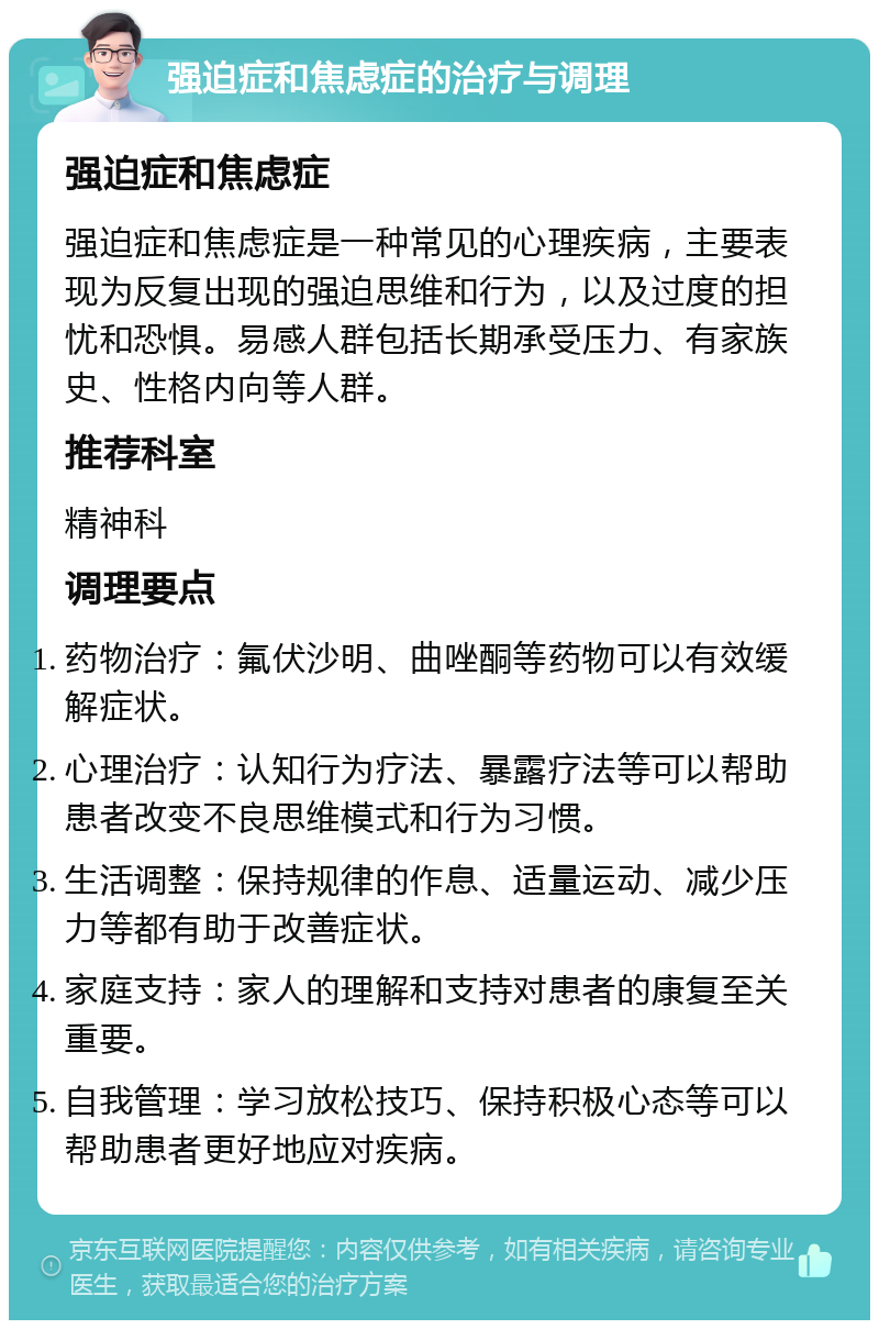 强迫症和焦虑症的治疗与调理 强迫症和焦虑症 强迫症和焦虑症是一种常见的心理疾病，主要表现为反复出现的强迫思维和行为，以及过度的担忧和恐惧。易感人群包括长期承受压力、有家族史、性格内向等人群。 推荐科室 精神科 调理要点 药物治疗：氟伏沙明、曲唑酮等药物可以有效缓解症状。 心理治疗：认知行为疗法、暴露疗法等可以帮助患者改变不良思维模式和行为习惯。 生活调整：保持规律的作息、适量运动、减少压力等都有助于改善症状。 家庭支持：家人的理解和支持对患者的康复至关重要。 自我管理：学习放松技巧、保持积极心态等可以帮助患者更好地应对疾病。