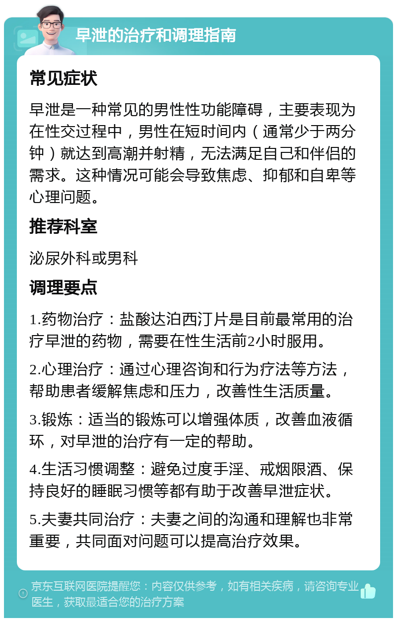 早泄的治疗和调理指南 常见症状 早泄是一种常见的男性性功能障碍，主要表现为在性交过程中，男性在短时间内（通常少于两分钟）就达到高潮并射精，无法满足自己和伴侣的需求。这种情况可能会导致焦虑、抑郁和自卑等心理问题。 推荐科室 泌尿外科或男科 调理要点 1.药物治疗：盐酸达泊西汀片是目前最常用的治疗早泄的药物，需要在性生活前2小时服用。 2.心理治疗：通过心理咨询和行为疗法等方法，帮助患者缓解焦虑和压力，改善性生活质量。 3.锻炼：适当的锻炼可以增强体质，改善血液循环，对早泄的治疗有一定的帮助。 4.生活习惯调整：避免过度手淫、戒烟限酒、保持良好的睡眠习惯等都有助于改善早泄症状。 5.夫妻共同治疗：夫妻之间的沟通和理解也非常重要，共同面对问题可以提高治疗效果。