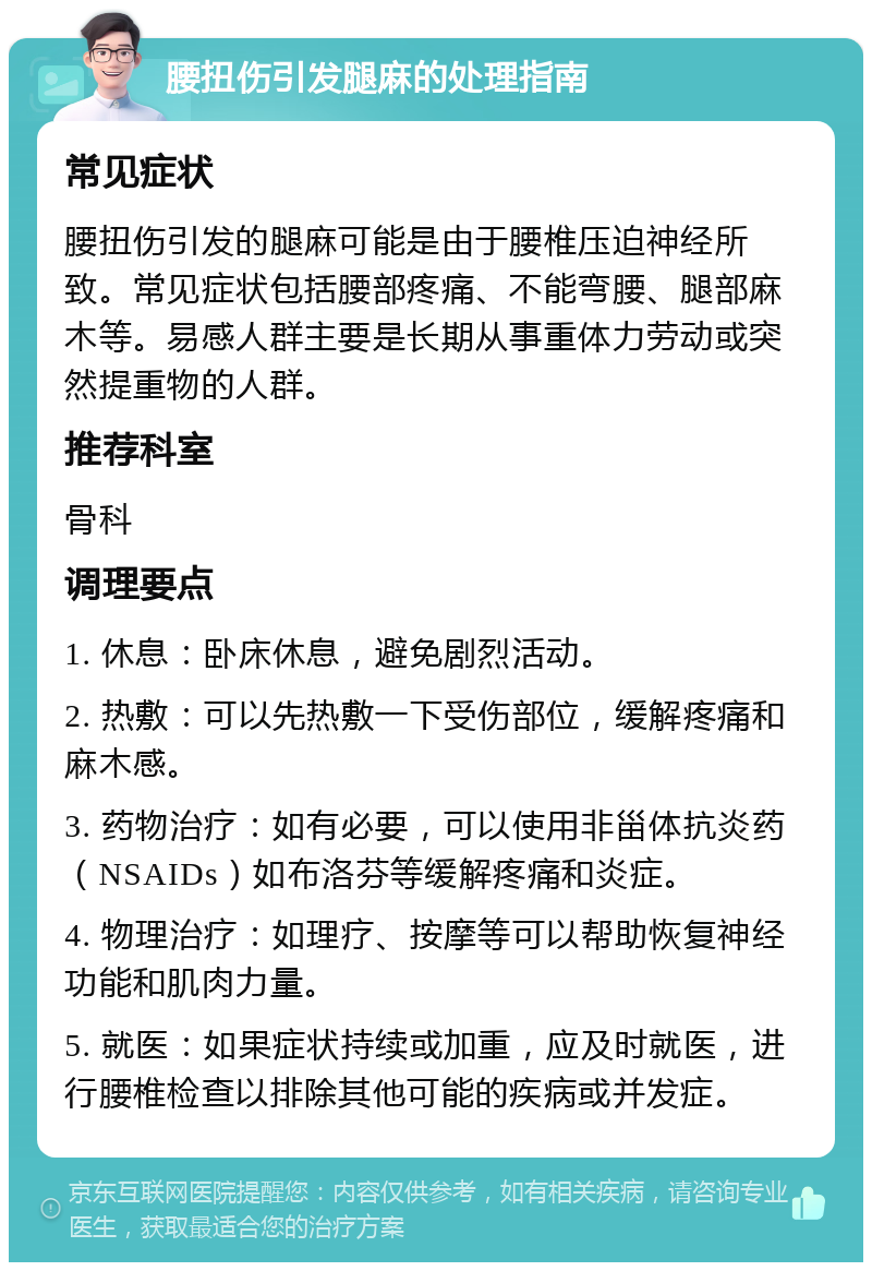 腰扭伤引发腿麻的处理指南 常见症状 腰扭伤引发的腿麻可能是由于腰椎压迫神经所致。常见症状包括腰部疼痛、不能弯腰、腿部麻木等。易感人群主要是长期从事重体力劳动或突然提重物的人群。 推荐科室 骨科 调理要点 1. 休息：卧床休息，避免剧烈活动。 2. 热敷：可以先热敷一下受伤部位，缓解疼痛和麻木感。 3. 药物治疗：如有必要，可以使用非甾体抗炎药（NSAIDs）如布洛芬等缓解疼痛和炎症。 4. 物理治疗：如理疗、按摩等可以帮助恢复神经功能和肌肉力量。 5. 就医：如果症状持续或加重，应及时就医，进行腰椎检查以排除其他可能的疾病或并发症。