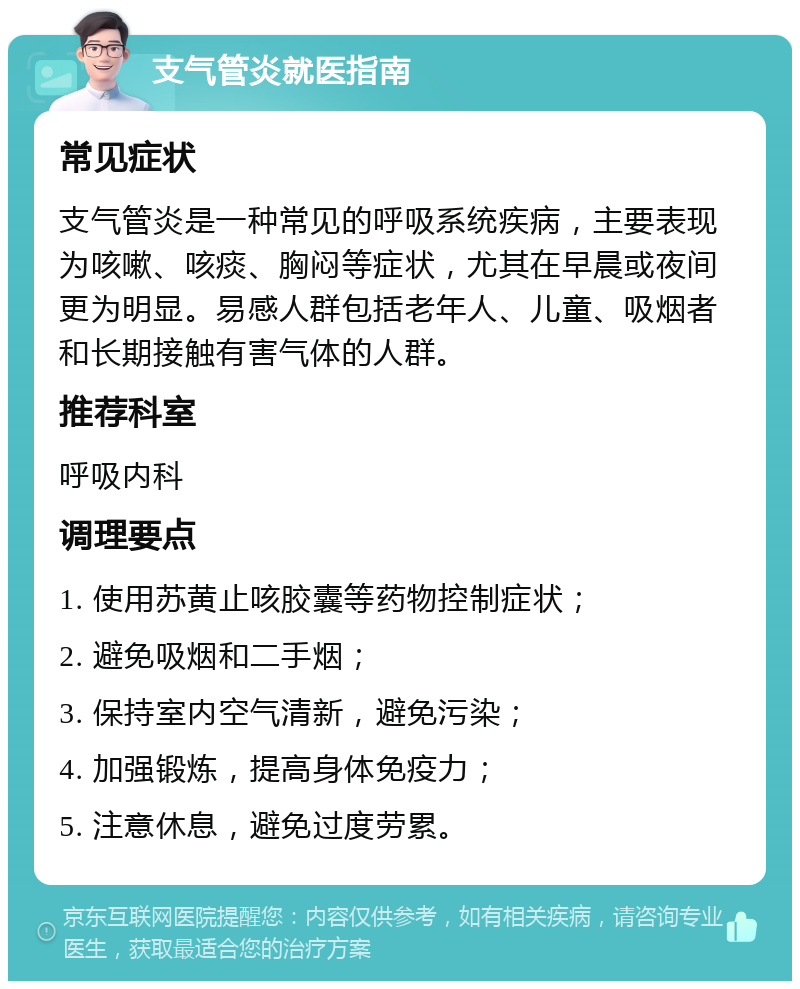 支气管炎就医指南 常见症状 支气管炎是一种常见的呼吸系统疾病，主要表现为咳嗽、咳痰、胸闷等症状，尤其在早晨或夜间更为明显。易感人群包括老年人、儿童、吸烟者和长期接触有害气体的人群。 推荐科室 呼吸内科 调理要点 1. 使用苏黄止咳胶囊等药物控制症状； 2. 避免吸烟和二手烟； 3. 保持室内空气清新，避免污染； 4. 加强锻炼，提高身体免疫力； 5. 注意休息，避免过度劳累。