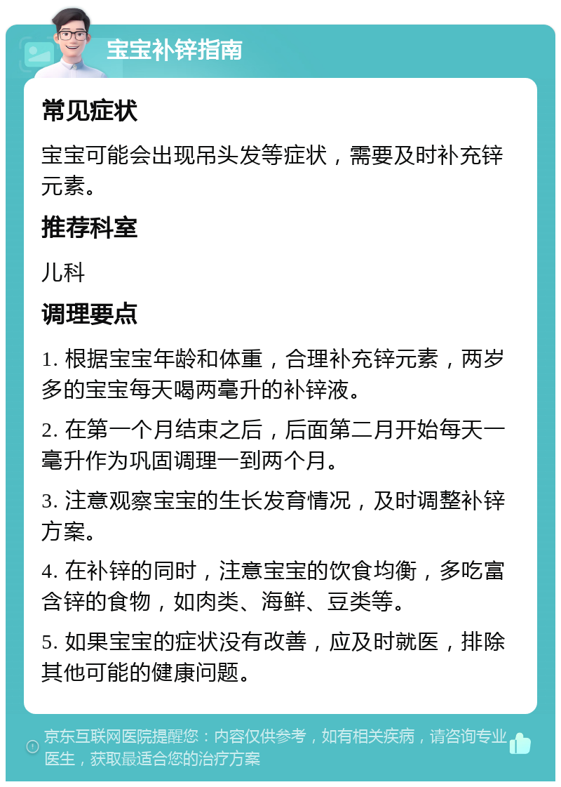 宝宝补锌指南 常见症状 宝宝可能会出现吊头发等症状，需要及时补充锌元素。 推荐科室 儿科 调理要点 1. 根据宝宝年龄和体重，合理补充锌元素，两岁多的宝宝每天喝两毫升的补锌液。 2. 在第一个月结束之后，后面第二月开始每天一毫升作为巩固调理一到两个月。 3. 注意观察宝宝的生长发育情况，及时调整补锌方案。 4. 在补锌的同时，注意宝宝的饮食均衡，多吃富含锌的食物，如肉类、海鲜、豆类等。 5. 如果宝宝的症状没有改善，应及时就医，排除其他可能的健康问题。