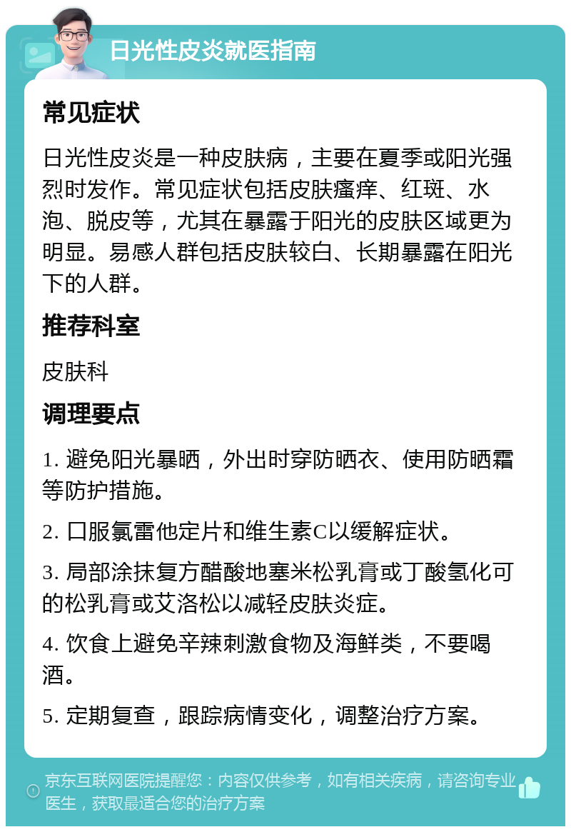 日光性皮炎就医指南 常见症状 日光性皮炎是一种皮肤病，主要在夏季或阳光强烈时发作。常见症状包括皮肤瘙痒、红斑、水泡、脱皮等，尤其在暴露于阳光的皮肤区域更为明显。易感人群包括皮肤较白、长期暴露在阳光下的人群。 推荐科室 皮肤科 调理要点 1. 避免阳光暴晒，外出时穿防晒衣、使用防晒霜等防护措施。 2. 口服氯雷他定片和维生素C以缓解症状。 3. 局部涂抹复方醋酸地塞米松乳膏或丁酸氢化可的松乳膏或艾洛松以减轻皮肤炎症。 4. 饮食上避免辛辣刺激食物及海鲜类，不要喝酒。 5. 定期复查，跟踪病情变化，调整治疗方案。