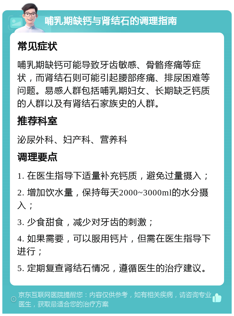 哺乳期缺钙与肾结石的调理指南 常见症状 哺乳期缺钙可能导致牙齿敏感、骨骼疼痛等症状，而肾结石则可能引起腰部疼痛、排尿困难等问题。易感人群包括哺乳期妇女、长期缺乏钙质的人群以及有肾结石家族史的人群。 推荐科室 泌尿外科、妇产科、营养科 调理要点 1. 在医生指导下适量补充钙质，避免过量摄入； 2. 增加饮水量，保持每天2000~3000ml的水分摄入； 3. 少食甜食，减少对牙齿的刺激； 4. 如果需要，可以服用钙片，但需在医生指导下进行； 5. 定期复查肾结石情况，遵循医生的治疗建议。