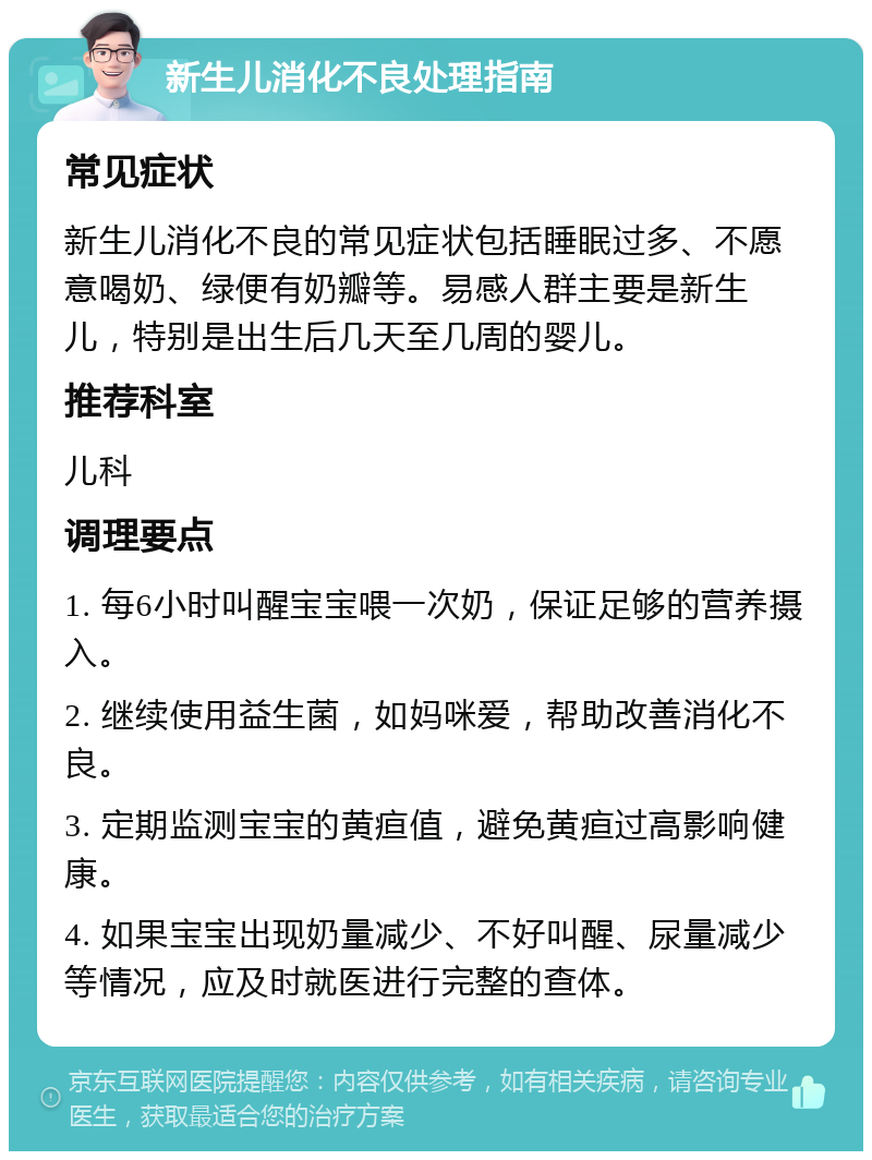 新生儿消化不良处理指南 常见症状 新生儿消化不良的常见症状包括睡眠过多、不愿意喝奶、绿便有奶瓣等。易感人群主要是新生儿，特别是出生后几天至几周的婴儿。 推荐科室 儿科 调理要点 1. 每6小时叫醒宝宝喂一次奶，保证足够的营养摄入。 2. 继续使用益生菌，如妈咪爱，帮助改善消化不良。 3. 定期监测宝宝的黄疸值，避免黄疸过高影响健康。 4. 如果宝宝出现奶量减少、不好叫醒、尿量减少等情况，应及时就医进行完整的查体。