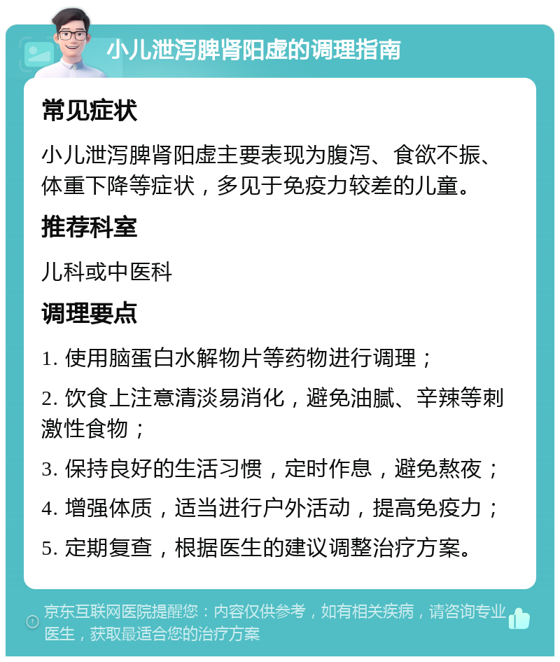 小儿泄泻脾肾阳虚的调理指南 常见症状 小儿泄泻脾肾阳虚主要表现为腹泻、食欲不振、体重下降等症状，多见于免疫力较差的儿童。 推荐科室 儿科或中医科 调理要点 1. 使用脑蛋白水解物片等药物进行调理； 2. 饮食上注意清淡易消化，避免油腻、辛辣等刺激性食物； 3. 保持良好的生活习惯，定时作息，避免熬夜； 4. 增强体质，适当进行户外活动，提高免疫力； 5. 定期复查，根据医生的建议调整治疗方案。