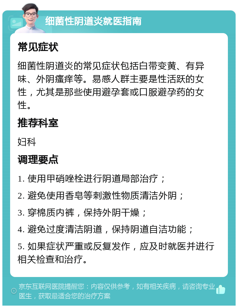 细菌性阴道炎就医指南 常见症状 细菌性阴道炎的常见症状包括白带变黄、有异味、外阴瘙痒等。易感人群主要是性活跃的女性，尤其是那些使用避孕套或口服避孕药的女性。 推荐科室 妇科 调理要点 1. 使用甲硝唑栓进行阴道局部治疗； 2. 避免使用香皂等刺激性物质清洁外阴； 3. 穿棉质内裤，保持外阴干燥； 4. 避免过度清洁阴道，保持阴道自洁功能； 5. 如果症状严重或反复发作，应及时就医并进行相关检查和治疗。