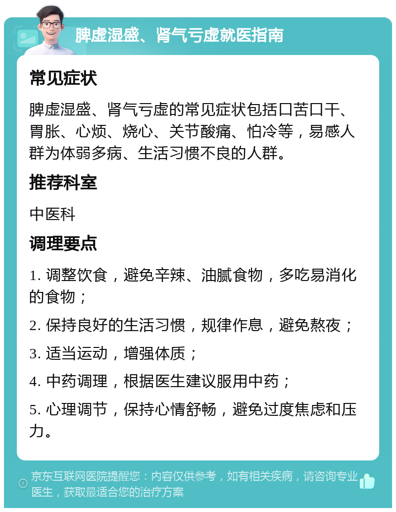 脾虚湿盛、肾气亏虚就医指南 常见症状 脾虚湿盛、肾气亏虚的常见症状包括口苦口干、胃胀、心烦、烧心、关节酸痛、怕冷等，易感人群为体弱多病、生活习惯不良的人群。 推荐科室 中医科 调理要点 1. 调整饮食，避免辛辣、油腻食物，多吃易消化的食物； 2. 保持良好的生活习惯，规律作息，避免熬夜； 3. 适当运动，增强体质； 4. 中药调理，根据医生建议服用中药； 5. 心理调节，保持心情舒畅，避免过度焦虑和压力。