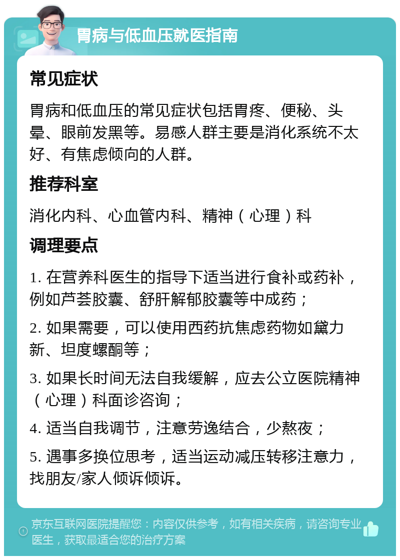 胃病与低血压就医指南 常见症状 胃病和低血压的常见症状包括胃疼、便秘、头晕、眼前发黑等。易感人群主要是消化系统不太好、有焦虑倾向的人群。 推荐科室 消化内科、心血管内科、精神（心理）科 调理要点 1. 在营养科医生的指导下适当进行食补或药补，例如芦荟胶囊、舒肝解郁胶囊等中成药； 2. 如果需要，可以使用西药抗焦虑药物如黛力新、坦度螺酮等； 3. 如果长时间无法自我缓解，应去公立医院精神（心理）科面诊咨询； 4. 适当自我调节，注意劳逸结合，少熬夜； 5. 遇事多换位思考，适当运动减压转移注意力，找朋友/家人倾诉倾诉。