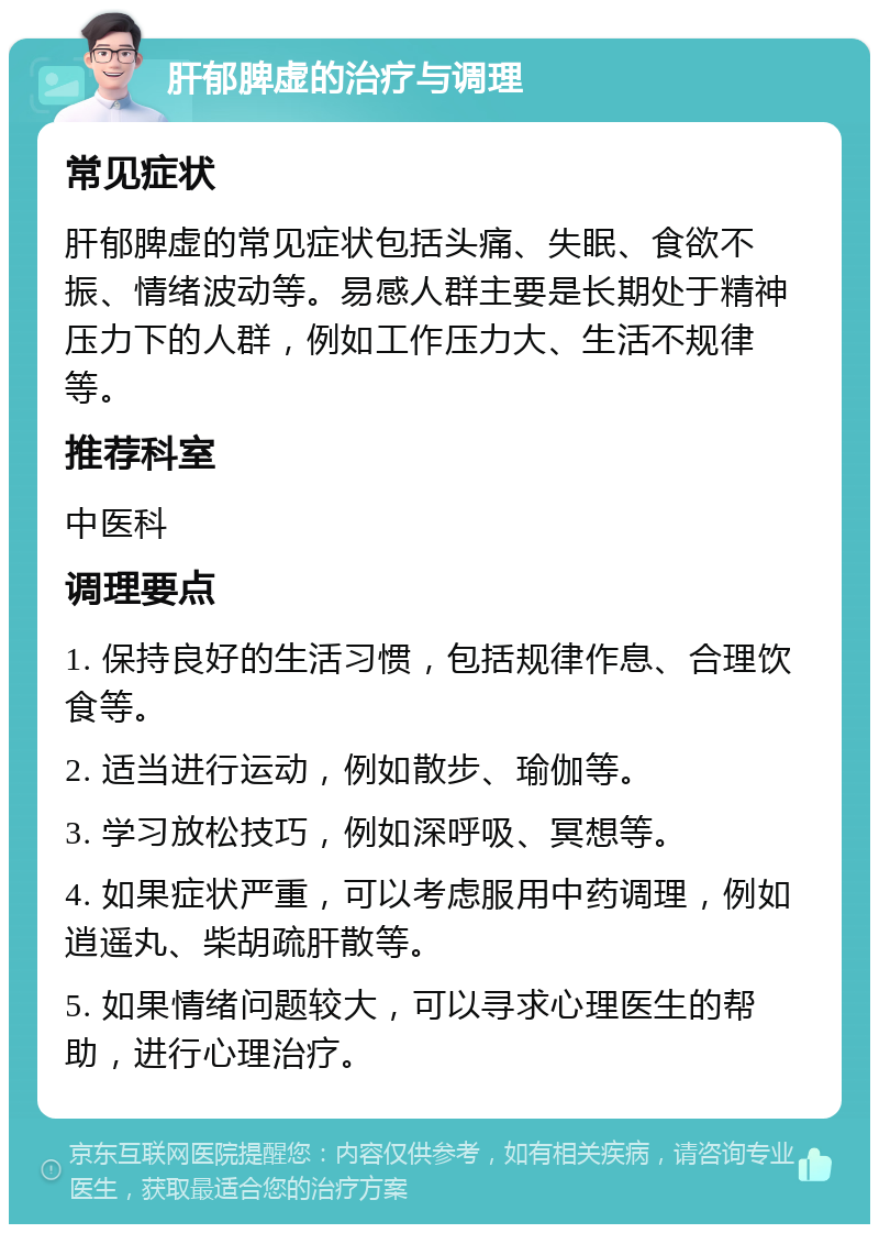 肝郁脾虚的治疗与调理 常见症状 肝郁脾虚的常见症状包括头痛、失眠、食欲不振、情绪波动等。易感人群主要是长期处于精神压力下的人群，例如工作压力大、生活不规律等。 推荐科室 中医科 调理要点 1. 保持良好的生活习惯，包括规律作息、合理饮食等。 2. 适当进行运动，例如散步、瑜伽等。 3. 学习放松技巧，例如深呼吸、冥想等。 4. 如果症状严重，可以考虑服用中药调理，例如逍遥丸、柴胡疏肝散等。 5. 如果情绪问题较大，可以寻求心理医生的帮助，进行心理治疗。