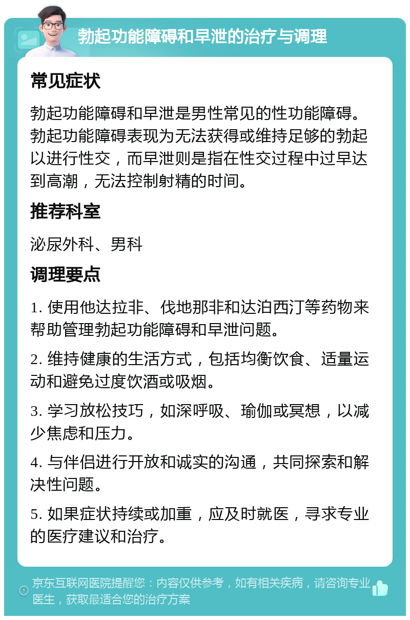 勃起功能障碍和早泄的治疗与调理 常见症状 勃起功能障碍和早泄是男性常见的性功能障碍。勃起功能障碍表现为无法获得或维持足够的勃起以进行性交，而早泄则是指在性交过程中过早达到高潮，无法控制射精的时间。 推荐科室 泌尿外科、男科 调理要点 1. 使用他达拉非、伐地那非和达泊西汀等药物来帮助管理勃起功能障碍和早泄问题。 2. 维持健康的生活方式，包括均衡饮食、适量运动和避免过度饮酒或吸烟。 3. 学习放松技巧，如深呼吸、瑜伽或冥想，以减少焦虑和压力。 4. 与伴侣进行开放和诚实的沟通，共同探索和解决性问题。 5. 如果症状持续或加重，应及时就医，寻求专业的医疗建议和治疗。