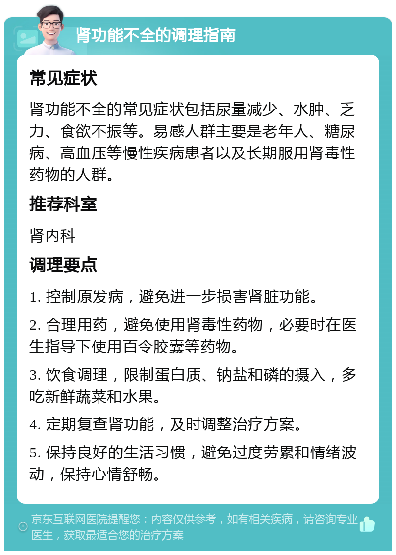 肾功能不全的调理指南 常见症状 肾功能不全的常见症状包括尿量减少、水肿、乏力、食欲不振等。易感人群主要是老年人、糖尿病、高血压等慢性疾病患者以及长期服用肾毒性药物的人群。 推荐科室 肾内科 调理要点 1. 控制原发病，避免进一步损害肾脏功能。 2. 合理用药，避免使用肾毒性药物，必要时在医生指导下使用百令胶囊等药物。 3. 饮食调理，限制蛋白质、钠盐和磷的摄入，多吃新鲜蔬菜和水果。 4. 定期复查肾功能，及时调整治疗方案。 5. 保持良好的生活习惯，避免过度劳累和情绪波动，保持心情舒畅。