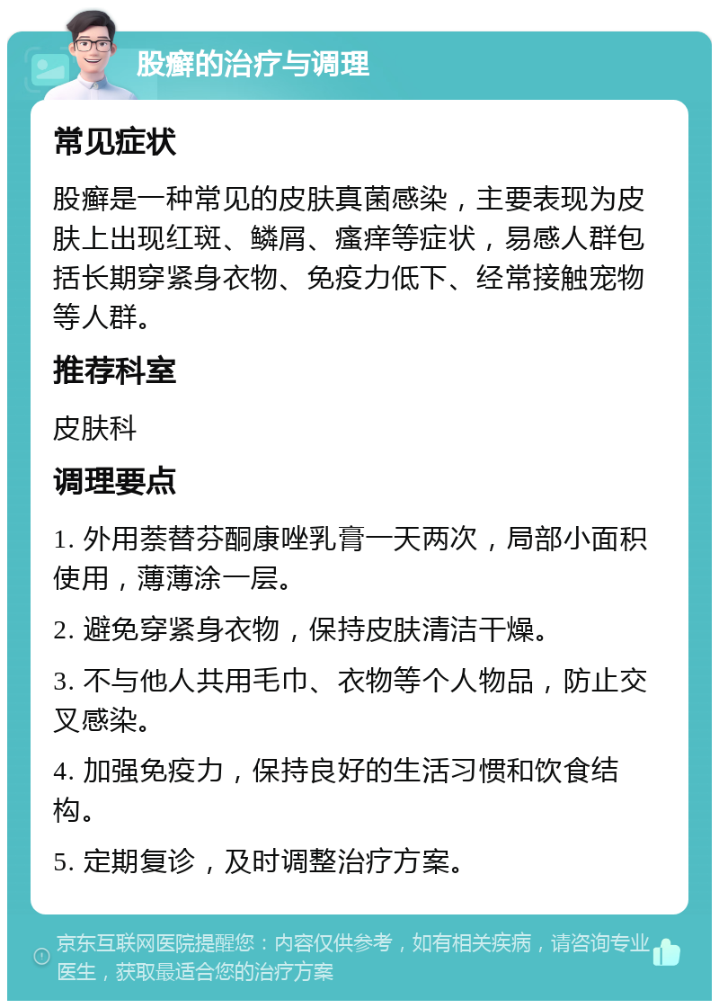 股癣的治疗与调理 常见症状 股癣是一种常见的皮肤真菌感染，主要表现为皮肤上出现红斑、鳞屑、瘙痒等症状，易感人群包括长期穿紧身衣物、免疫力低下、经常接触宠物等人群。 推荐科室 皮肤科 调理要点 1. 外用萘替芬酮康唑乳膏一天两次，局部小面积使用，薄薄涂一层。 2. 避免穿紧身衣物，保持皮肤清洁干燥。 3. 不与他人共用毛巾、衣物等个人物品，防止交叉感染。 4. 加强免疫力，保持良好的生活习惯和饮食结构。 5. 定期复诊，及时调整治疗方案。