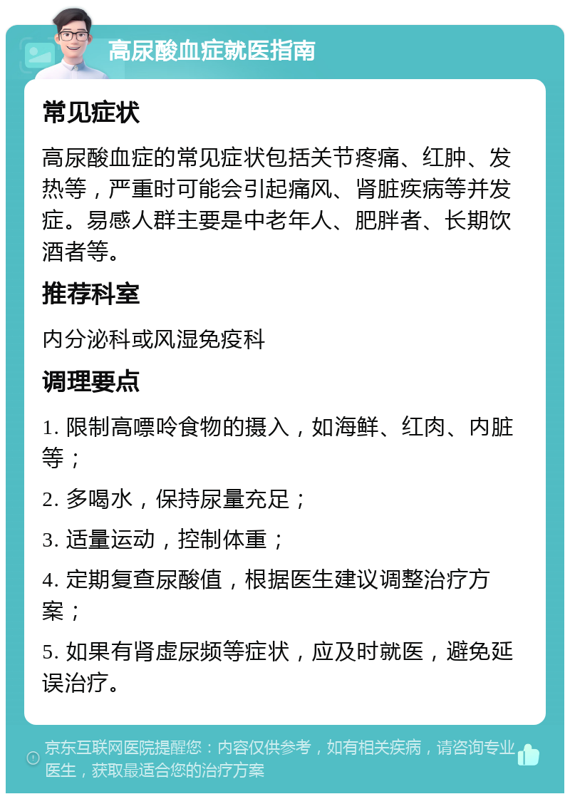 高尿酸血症就医指南 常见症状 高尿酸血症的常见症状包括关节疼痛、红肿、发热等，严重时可能会引起痛风、肾脏疾病等并发症。易感人群主要是中老年人、肥胖者、长期饮酒者等。 推荐科室 内分泌科或风湿免疫科 调理要点 1. 限制高嘌呤食物的摄入，如海鲜、红肉、内脏等； 2. 多喝水，保持尿量充足； 3. 适量运动，控制体重； 4. 定期复查尿酸值，根据医生建议调整治疗方案； 5. 如果有肾虚尿频等症状，应及时就医，避免延误治疗。