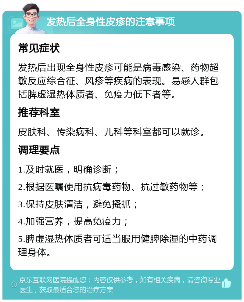 发热后全身性皮疹的注意事项 常见症状 发热后出现全身性皮疹可能是病毒感染、药物超敏反应综合征、风疹等疾病的表现。易感人群包括脾虚湿热体质者、免疫力低下者等。 推荐科室 皮肤科、传染病科、儿科等科室都可以就诊。 调理要点 1.及时就医，明确诊断； 2.根据医嘱使用抗病毒药物、抗过敏药物等； 3.保持皮肤清洁，避免搔抓； 4.加强营养，提高免疫力； 5.脾虚湿热体质者可适当服用健脾除湿的中药调理身体。