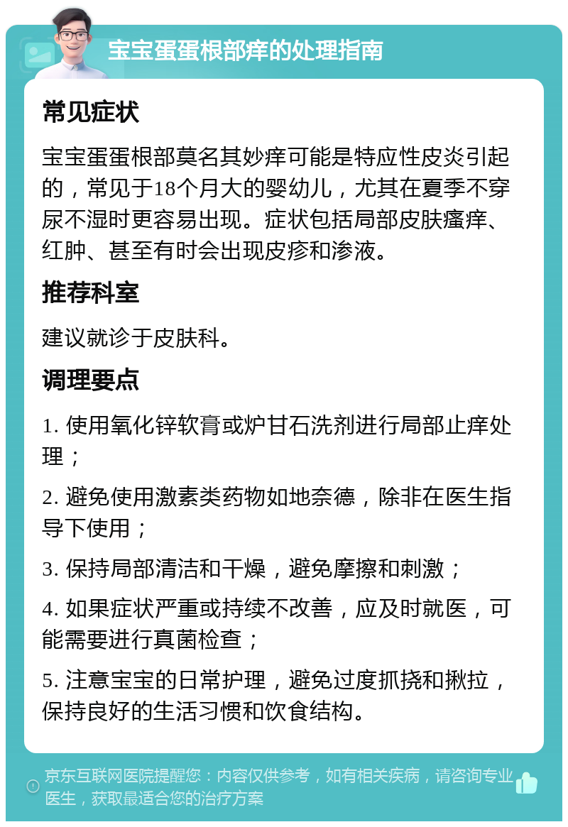 宝宝蛋蛋根部痒的处理指南 常见症状 宝宝蛋蛋根部莫名其妙痒可能是特应性皮炎引起的，常见于18个月大的婴幼儿，尤其在夏季不穿尿不湿时更容易出现。症状包括局部皮肤瘙痒、红肿、甚至有时会出现皮疹和渗液。 推荐科室 建议就诊于皮肤科。 调理要点 1. 使用氧化锌软膏或炉甘石洗剂进行局部止痒处理； 2. 避免使用激素类药物如地奈德，除非在医生指导下使用； 3. 保持局部清洁和干燥，避免摩擦和刺激； 4. 如果症状严重或持续不改善，应及时就医，可能需要进行真菌检查； 5. 注意宝宝的日常护理，避免过度抓挠和揪拉，保持良好的生活习惯和饮食结构。