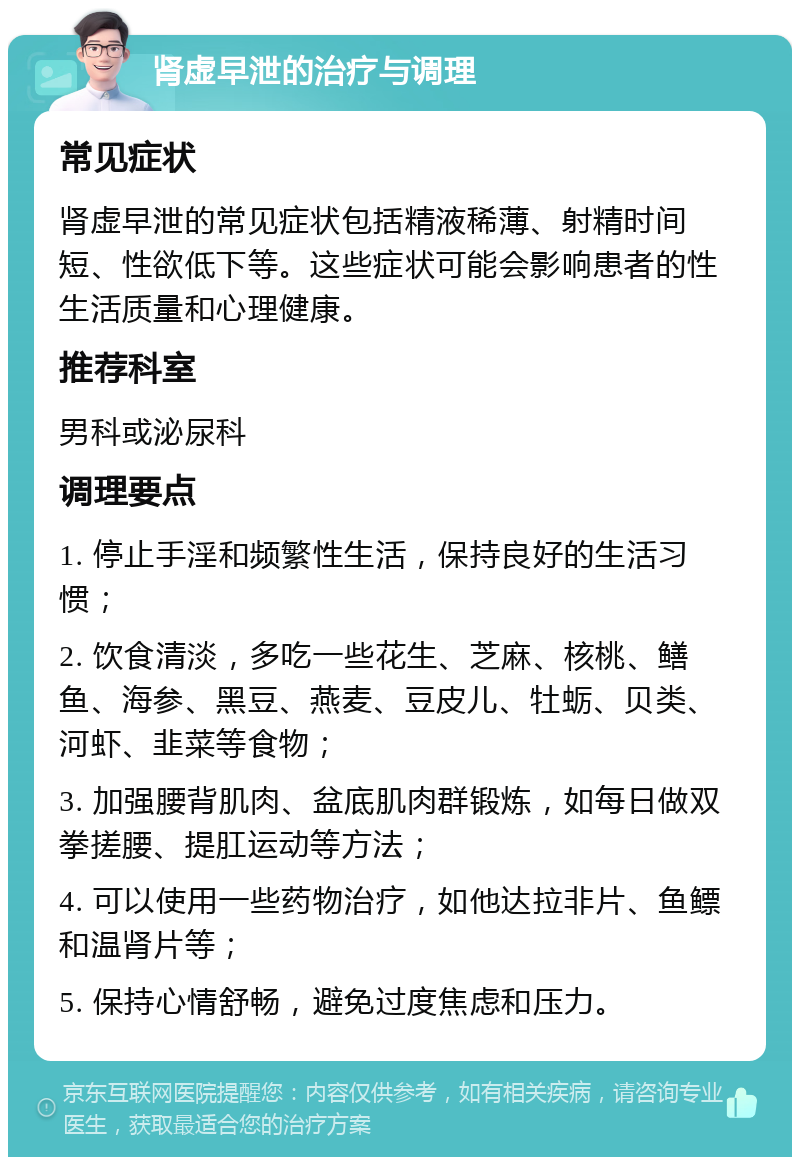 肾虚早泄的治疗与调理 常见症状 肾虚早泄的常见症状包括精液稀薄、射精时间短、性欲低下等。这些症状可能会影响患者的性生活质量和心理健康。 推荐科室 男科或泌尿科 调理要点 1. 停止手淫和频繁性生活，保持良好的生活习惯； 2. 饮食清淡，多吃一些花生、芝麻、核桃、鳝鱼、海参、黑豆、燕麦、豆皮儿、牡蛎、贝类、河虾、韭菜等食物； 3. 加强腰背肌肉、盆底肌肉群锻炼，如每日做双拳搓腰、提肛运动等方法； 4. 可以使用一些药物治疗，如他达拉非片、鱼鳔和温肾片等； 5. 保持心情舒畅，避免过度焦虑和压力。