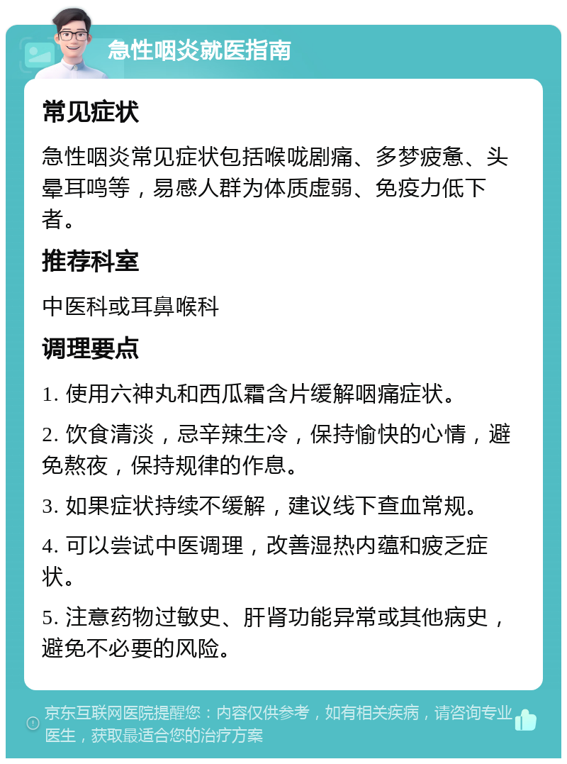 急性咽炎就医指南 常见症状 急性咽炎常见症状包括喉咙剧痛、多梦疲惫、头晕耳鸣等，易感人群为体质虚弱、免疫力低下者。 推荐科室 中医科或耳鼻喉科 调理要点 1. 使用六神丸和西瓜霜含片缓解咽痛症状。 2. 饮食清淡，忌辛辣生冷，保持愉快的心情，避免熬夜，保持规律的作息。 3. 如果症状持续不缓解，建议线下查血常规。 4. 可以尝试中医调理，改善湿热内蕴和疲乏症状。 5. 注意药物过敏史、肝肾功能异常或其他病史，避免不必要的风险。