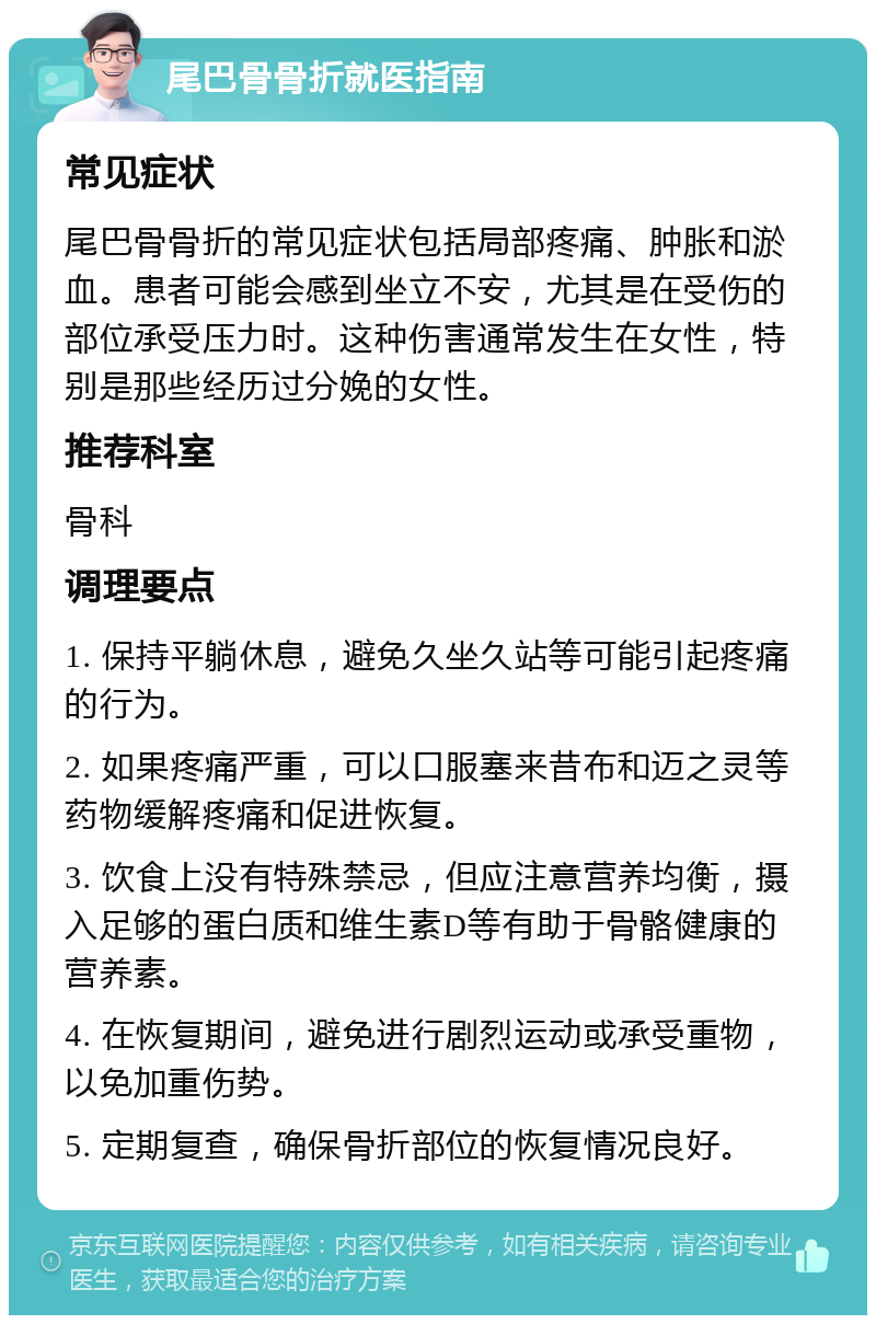 尾巴骨骨折就医指南 常见症状 尾巴骨骨折的常见症状包括局部疼痛、肿胀和淤血。患者可能会感到坐立不安，尤其是在受伤的部位承受压力时。这种伤害通常发生在女性，特别是那些经历过分娩的女性。 推荐科室 骨科 调理要点 1. 保持平躺休息，避免久坐久站等可能引起疼痛的行为。 2. 如果疼痛严重，可以口服塞来昔布和迈之灵等药物缓解疼痛和促进恢复。 3. 饮食上没有特殊禁忌，但应注意营养均衡，摄入足够的蛋白质和维生素D等有助于骨骼健康的营养素。 4. 在恢复期间，避免进行剧烈运动或承受重物，以免加重伤势。 5. 定期复查，确保骨折部位的恢复情况良好。