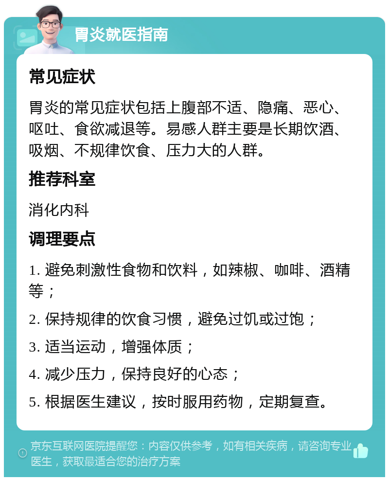 胃炎就医指南 常见症状 胃炎的常见症状包括上腹部不适、隐痛、恶心、呕吐、食欲减退等。易感人群主要是长期饮酒、吸烟、不规律饮食、压力大的人群。 推荐科室 消化内科 调理要点 1. 避免刺激性食物和饮料，如辣椒、咖啡、酒精等； 2. 保持规律的饮食习惯，避免过饥或过饱； 3. 适当运动，增强体质； 4. 减少压力，保持良好的心态； 5. 根据医生建议，按时服用药物，定期复查。