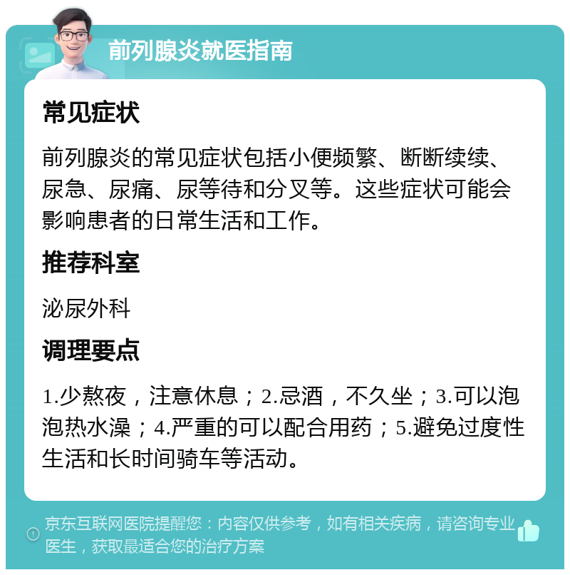 前列腺炎就医指南 常见症状 前列腺炎的常见症状包括小便频繁、断断续续、尿急、尿痛、尿等待和分叉等。这些症状可能会影响患者的日常生活和工作。 推荐科室 泌尿外科 调理要点 1.少熬夜，注意休息；2.忌酒，不久坐；3.可以泡泡热水澡；4.严重的可以配合用药；5.避免过度性生活和长时间骑车等活动。