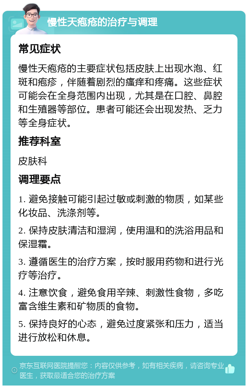 慢性天疱疮的治疗与调理 常见症状 慢性天疱疮的主要症状包括皮肤上出现水泡、红斑和疱疹，伴随着剧烈的瘙痒和疼痛。这些症状可能会在全身范围内出现，尤其是在口腔、鼻腔和生殖器等部位。患者可能还会出现发热、乏力等全身症状。 推荐科室 皮肤科 调理要点 1. 避免接触可能引起过敏或刺激的物质，如某些化妆品、洗涤剂等。 2. 保持皮肤清洁和湿润，使用温和的洗浴用品和保湿霜。 3. 遵循医生的治疗方案，按时服用药物和进行光疗等治疗。 4. 注意饮食，避免食用辛辣、刺激性食物，多吃富含维生素和矿物质的食物。 5. 保持良好的心态，避免过度紧张和压力，适当进行放松和休息。