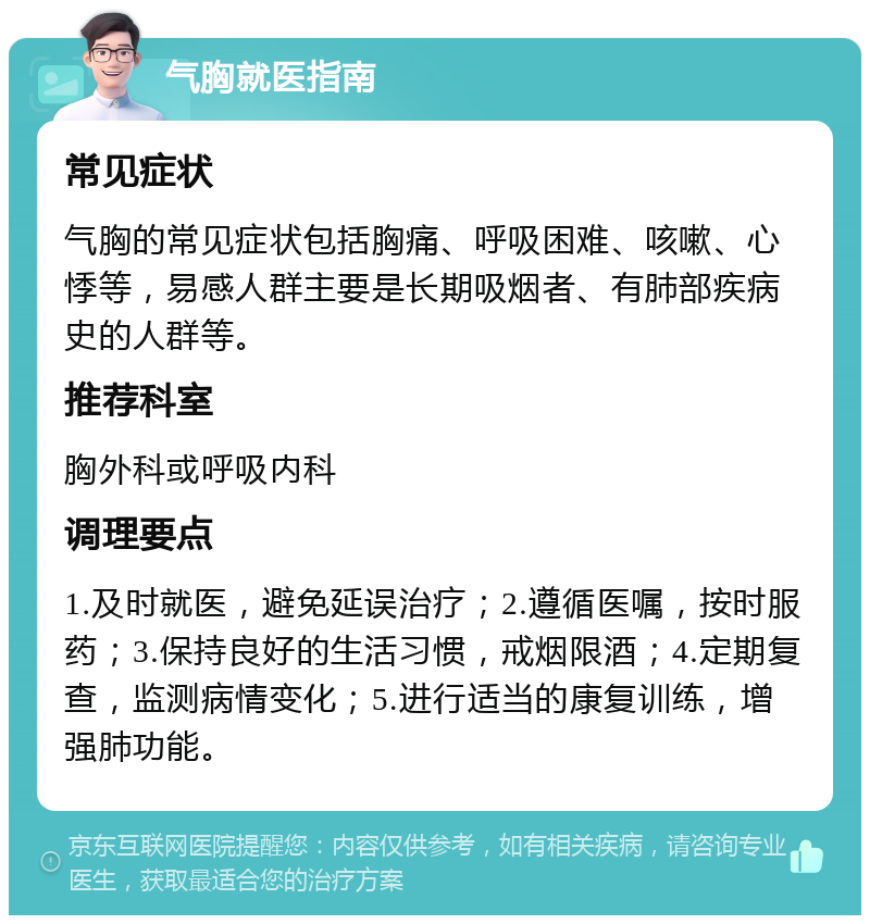 气胸就医指南 常见症状 气胸的常见症状包括胸痛、呼吸困难、咳嗽、心悸等，易感人群主要是长期吸烟者、有肺部疾病史的人群等。 推荐科室 胸外科或呼吸内科 调理要点 1.及时就医，避免延误治疗；2.遵循医嘱，按时服药；3.保持良好的生活习惯，戒烟限酒；4.定期复查，监测病情变化；5.进行适当的康复训练，增强肺功能。