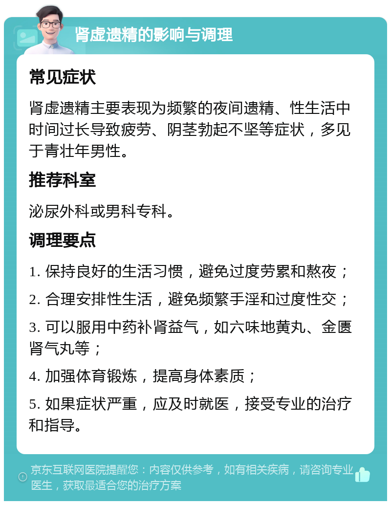 肾虚遗精的影响与调理 常见症状 肾虚遗精主要表现为频繁的夜间遗精、性生活中时间过长导致疲劳、阴茎勃起不坚等症状，多见于青壮年男性。 推荐科室 泌尿外科或男科专科。 调理要点 1. 保持良好的生活习惯，避免过度劳累和熬夜； 2. 合理安排性生活，避免频繁手淫和过度性交； 3. 可以服用中药补肾益气，如六味地黄丸、金匮肾气丸等； 4. 加强体育锻炼，提高身体素质； 5. 如果症状严重，应及时就医，接受专业的治疗和指导。