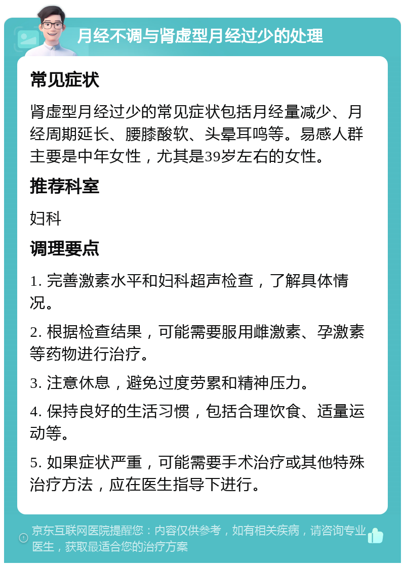 月经不调与肾虚型月经过少的处理 常见症状 肾虚型月经过少的常见症状包括月经量减少、月经周期延长、腰膝酸软、头晕耳鸣等。易感人群主要是中年女性，尤其是39岁左右的女性。 推荐科室 妇科 调理要点 1. 完善激素水平和妇科超声检查，了解具体情况。 2. 根据检查结果，可能需要服用雌激素、孕激素等药物进行治疗。 3. 注意休息，避免过度劳累和精神压力。 4. 保持良好的生活习惯，包括合理饮食、适量运动等。 5. 如果症状严重，可能需要手术治疗或其他特殊治疗方法，应在医生指导下进行。