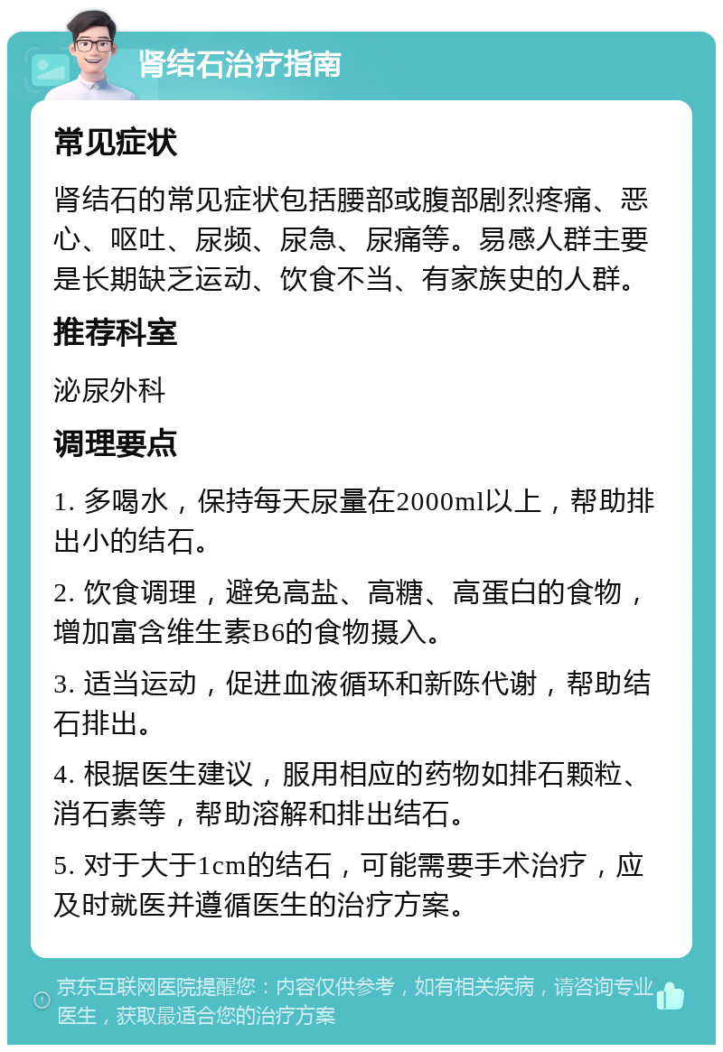 肾结石治疗指南 常见症状 肾结石的常见症状包括腰部或腹部剧烈疼痛、恶心、呕吐、尿频、尿急、尿痛等。易感人群主要是长期缺乏运动、饮食不当、有家族史的人群。 推荐科室 泌尿外科 调理要点 1. 多喝水，保持每天尿量在2000ml以上，帮助排出小的结石。 2. 饮食调理，避免高盐、高糖、高蛋白的食物，增加富含维生素B6的食物摄入。 3. 适当运动，促进血液循环和新陈代谢，帮助结石排出。 4. 根据医生建议，服用相应的药物如排石颗粒、消石素等，帮助溶解和排出结石。 5. 对于大于1cm的结石，可能需要手术治疗，应及时就医并遵循医生的治疗方案。