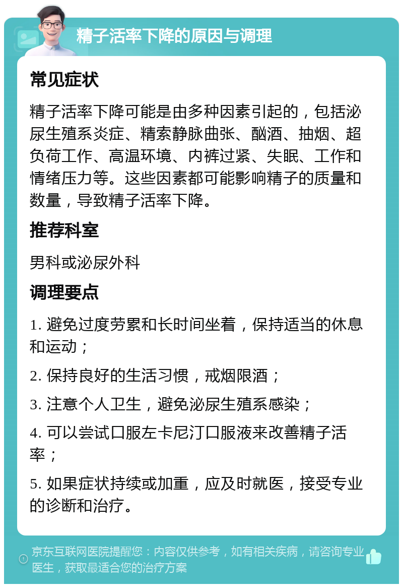 精子活率下降的原因与调理 常见症状 精子活率下降可能是由多种因素引起的，包括泌尿生殖系炎症、精索静脉曲张、酗酒、抽烟、超负荷工作、高温环境、内裤过紧、失眠、工作和情绪压力等。这些因素都可能影响精子的质量和数量，导致精子活率下降。 推荐科室 男科或泌尿外科 调理要点 1. 避免过度劳累和长时间坐着，保持适当的休息和运动； 2. 保持良好的生活习惯，戒烟限酒； 3. 注意个人卫生，避免泌尿生殖系感染； 4. 可以尝试口服左卡尼汀口服液来改善精子活率； 5. 如果症状持续或加重，应及时就医，接受专业的诊断和治疗。