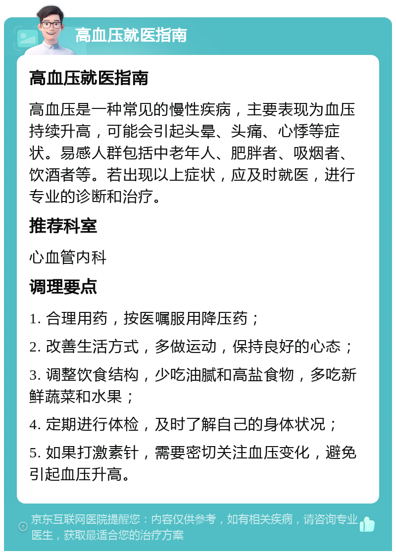 高血压就医指南 高血压就医指南 高血压是一种常见的慢性疾病，主要表现为血压持续升高，可能会引起头晕、头痛、心悸等症状。易感人群包括中老年人、肥胖者、吸烟者、饮酒者等。若出现以上症状，应及时就医，进行专业的诊断和治疗。 推荐科室 心血管内科 调理要点 1. 合理用药，按医嘱服用降压药； 2. 改善生活方式，多做运动，保持良好的心态； 3. 调整饮食结构，少吃油腻和高盐食物，多吃新鲜蔬菜和水果； 4. 定期进行体检，及时了解自己的身体状况； 5. 如果打激素针，需要密切关注血压变化，避免引起血压升高。