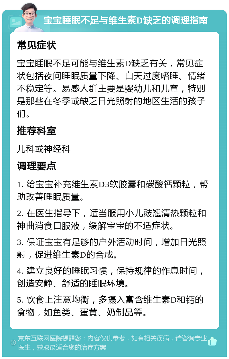 宝宝睡眠不足与维生素D缺乏的调理指南 常见症状 宝宝睡眠不足可能与维生素D缺乏有关，常见症状包括夜间睡眠质量下降、白天过度嗜睡、情绪不稳定等。易感人群主要是婴幼儿和儿童，特别是那些在冬季或缺乏日光照射的地区生活的孩子们。 推荐科室 儿科或神经科 调理要点 1. 给宝宝补充维生素D3软胶囊和碳酸钙颗粒，帮助改善睡眠质量。 2. 在医生指导下，适当服用小儿豉翘清热颗粒和神曲消食口服液，缓解宝宝的不适症状。 3. 保证宝宝有足够的户外活动时间，增加日光照射，促进维生素D的合成。 4. 建立良好的睡眠习惯，保持规律的作息时间，创造安静、舒适的睡眠环境。 5. 饮食上注意均衡，多摄入富含维生素D和钙的食物，如鱼类、蛋黄、奶制品等。