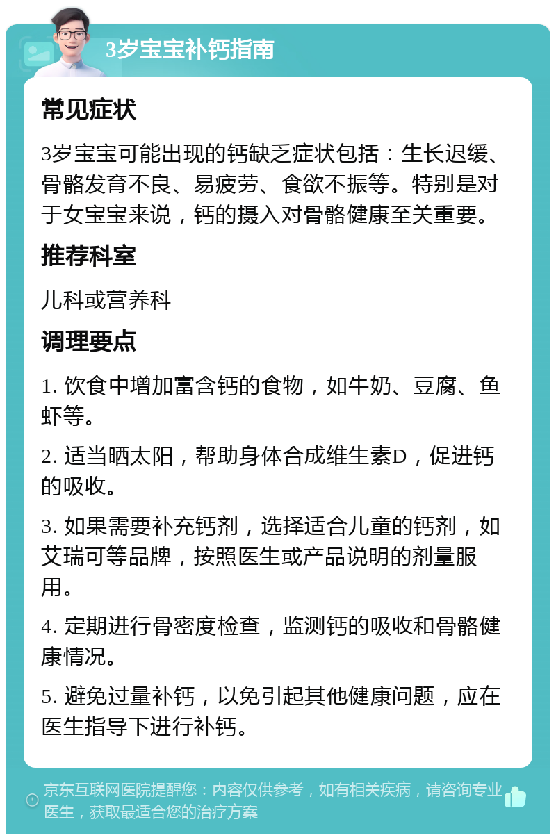 3岁宝宝补钙指南 常见症状 3岁宝宝可能出现的钙缺乏症状包括：生长迟缓、骨骼发育不良、易疲劳、食欲不振等。特别是对于女宝宝来说，钙的摄入对骨骼健康至关重要。 推荐科室 儿科或营养科 调理要点 1. 饮食中增加富含钙的食物，如牛奶、豆腐、鱼虾等。 2. 适当晒太阳，帮助身体合成维生素D，促进钙的吸收。 3. 如果需要补充钙剂，选择适合儿童的钙剂，如艾瑞可等品牌，按照医生或产品说明的剂量服用。 4. 定期进行骨密度检查，监测钙的吸收和骨骼健康情况。 5. 避免过量补钙，以免引起其他健康问题，应在医生指导下进行补钙。