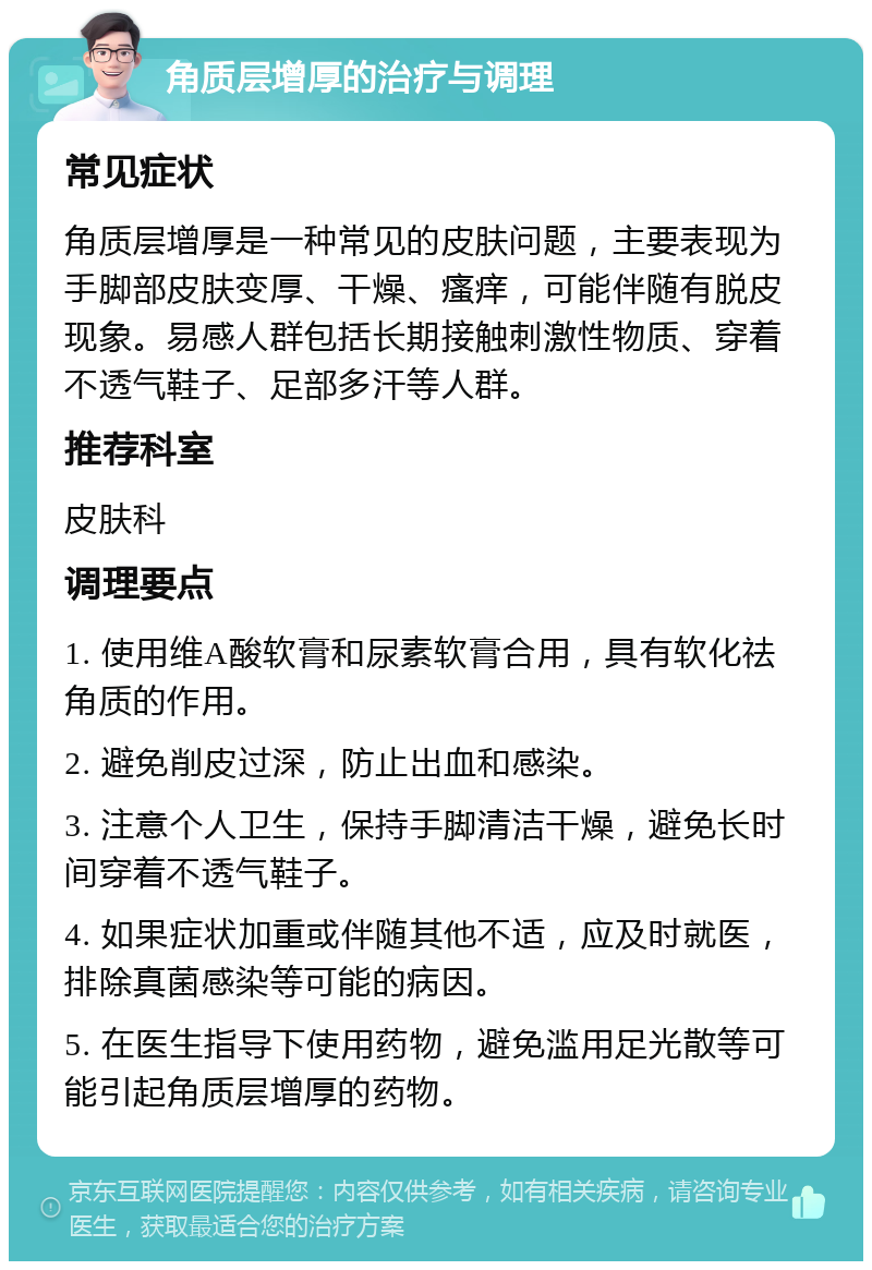 角质层增厚的治疗与调理 常见症状 角质层增厚是一种常见的皮肤问题，主要表现为手脚部皮肤变厚、干燥、瘙痒，可能伴随有脱皮现象。易感人群包括长期接触刺激性物质、穿着不透气鞋子、足部多汗等人群。 推荐科室 皮肤科 调理要点 1. 使用维A酸软膏和尿素软膏合用，具有软化祛角质的作用。 2. 避免削皮过深，防止出血和感染。 3. 注意个人卫生，保持手脚清洁干燥，避免长时间穿着不透气鞋子。 4. 如果症状加重或伴随其他不适，应及时就医，排除真菌感染等可能的病因。 5. 在医生指导下使用药物，避免滥用足光散等可能引起角质层增厚的药物。