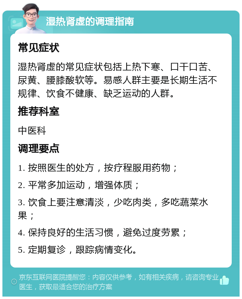 湿热肾虚的调理指南 常见症状 湿热肾虚的常见症状包括上热下寒、口干口苦、尿黄、腰膝酸软等。易感人群主要是长期生活不规律、饮食不健康、缺乏运动的人群。 推荐科室 中医科 调理要点 1. 按照医生的处方，按疗程服用药物； 2. 平常多加运动，增强体质； 3. 饮食上要注意清淡，少吃肉类，多吃蔬菜水果； 4. 保持良好的生活习惯，避免过度劳累； 5. 定期复诊，跟踪病情变化。