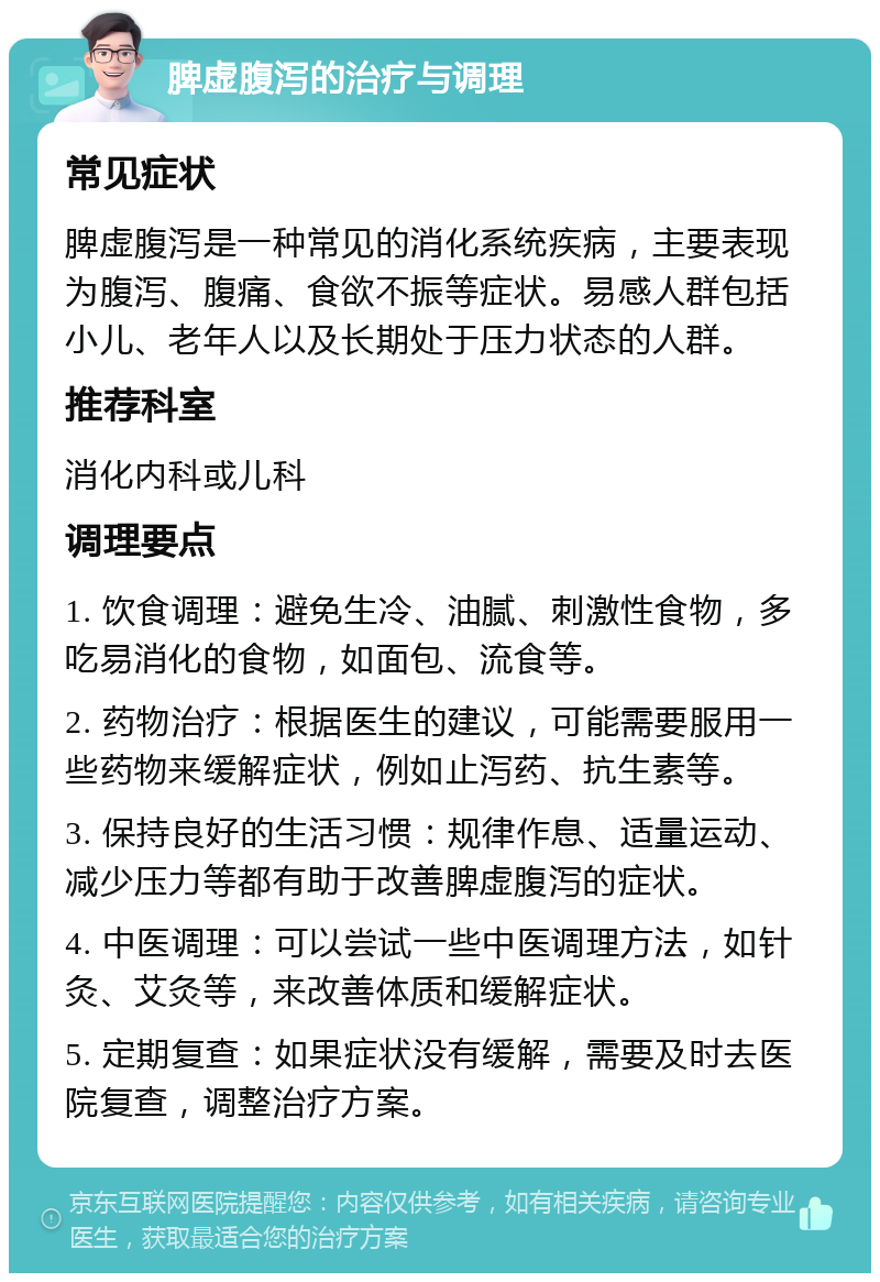 脾虚腹泻的治疗与调理 常见症状 脾虚腹泻是一种常见的消化系统疾病，主要表现为腹泻、腹痛、食欲不振等症状。易感人群包括小儿、老年人以及长期处于压力状态的人群。 推荐科室 消化内科或儿科 调理要点 1. 饮食调理：避免生冷、油腻、刺激性食物，多吃易消化的食物，如面包、流食等。 2. 药物治疗：根据医生的建议，可能需要服用一些药物来缓解症状，例如止泻药、抗生素等。 3. 保持良好的生活习惯：规律作息、适量运动、减少压力等都有助于改善脾虚腹泻的症状。 4. 中医调理：可以尝试一些中医调理方法，如针灸、艾灸等，来改善体质和缓解症状。 5. 定期复查：如果症状没有缓解，需要及时去医院复查，调整治疗方案。