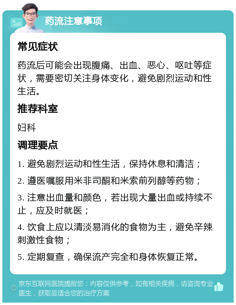 药流注意事项 常见症状 药流后可能会出现腹痛、出血、恶心、呕吐等症状，需要密切关注身体变化，避免剧烈运动和性生活。 推荐科室 妇科 调理要点 1. 避免剧烈运动和性生活，保持休息和清洁； 2. 遵医嘱服用米非司酮和米索前列醇等药物； 3. 注意出血量和颜色，若出现大量出血或持续不止，应及时就医； 4. 饮食上应以清淡易消化的食物为主，避免辛辣刺激性食物； 5. 定期复查，确保流产完全和身体恢复正常。