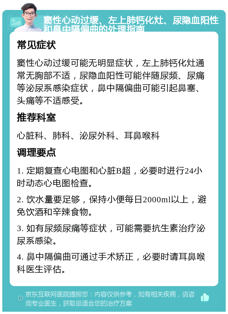 窦性心动过缓、左上肺钙化灶、尿隐血阳性和鼻中隔偏曲的处理指南 常见症状 窦性心动过缓可能无明显症状，左上肺钙化灶通常无胸部不适，尿隐血阳性可能伴随尿频、尿痛等泌尿系感染症状，鼻中隔偏曲可能引起鼻塞、头痛等不适感受。 推荐科室 心脏科、肺科、泌尿外科、耳鼻喉科 调理要点 1. 定期复查心电图和心脏B超，必要时进行24小时动态心电图检查。 2. 饮水量要足够，保持小便每日2000ml以上，避免饮酒和辛辣食物。 3. 如有尿频尿痛等症状，可能需要抗生素治疗泌尿系感染。 4. 鼻中隔偏曲可通过手术矫正，必要时请耳鼻喉科医生评估。