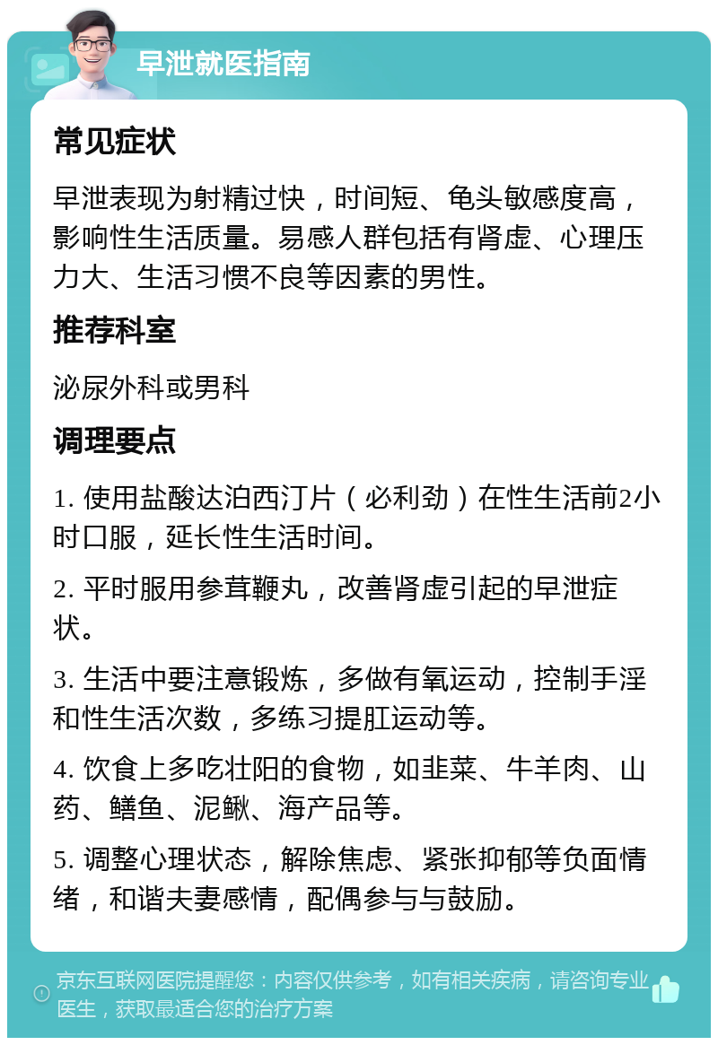 早泄就医指南 常见症状 早泄表现为射精过快，时间短、龟头敏感度高，影响性生活质量。易感人群包括有肾虚、心理压力大、生活习惯不良等因素的男性。 推荐科室 泌尿外科或男科 调理要点 1. 使用盐酸达泊西汀片（必利劲）在性生活前2小时口服，延长性生活时间。 2. 平时服用参茸鞭丸，改善肾虚引起的早泄症状。 3. 生活中要注意锻炼，多做有氧运动，控制手淫和性生活次数，多练习提肛运动等。 4. 饮食上多吃壮阳的食物，如韭菜、牛羊肉、山药、鳝鱼、泥鳅、海产品等。 5. 调整心理状态，解除焦虑、紧张抑郁等负面情绪，和谐夫妻感情，配偶参与与鼓励。