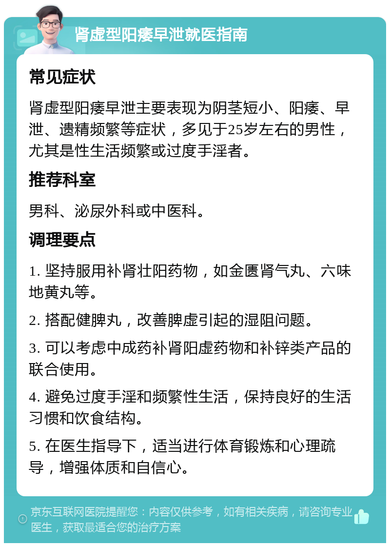 肾虚型阳痿早泄就医指南 常见症状 肾虚型阳痿早泄主要表现为阴茎短小、阳痿、早泄、遗精频繁等症状，多见于25岁左右的男性，尤其是性生活频繁或过度手淫者。 推荐科室 男科、泌尿外科或中医科。 调理要点 1. 坚持服用补肾壮阳药物，如金匮肾气丸、六味地黄丸等。 2. 搭配健脾丸，改善脾虚引起的湿阻问题。 3. 可以考虑中成药补肾阳虚药物和补锌类产品的联合使用。 4. 避免过度手淫和频繁性生活，保持良好的生活习惯和饮食结构。 5. 在医生指导下，适当进行体育锻炼和心理疏导，增强体质和自信心。