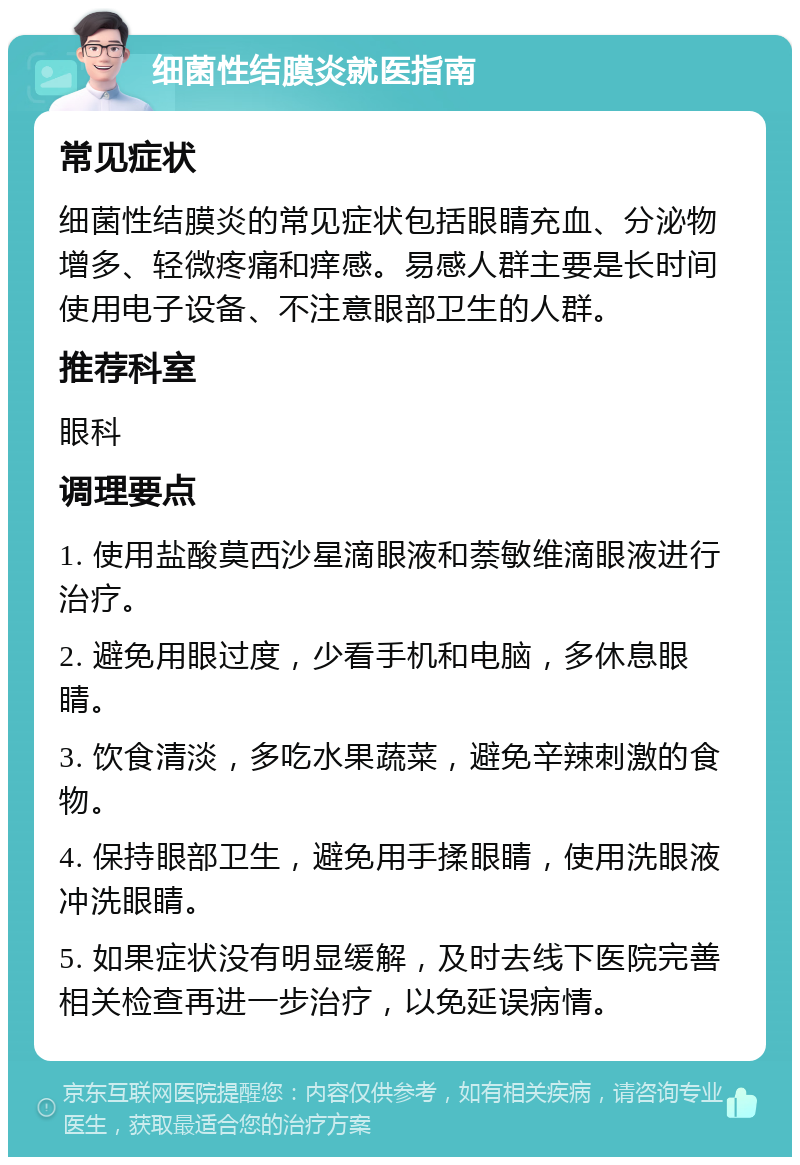 细菌性结膜炎就医指南 常见症状 细菌性结膜炎的常见症状包括眼睛充血、分泌物增多、轻微疼痛和痒感。易感人群主要是长时间使用电子设备、不注意眼部卫生的人群。 推荐科室 眼科 调理要点 1. 使用盐酸莫西沙星滴眼液和萘敏维滴眼液进行治疗。 2. 避免用眼过度，少看手机和电脑，多休息眼睛。 3. 饮食清淡，多吃水果蔬菜，避免辛辣刺激的食物。 4. 保持眼部卫生，避免用手揉眼睛，使用洗眼液冲洗眼睛。 5. 如果症状没有明显缓解，及时去线下医院完善相关检查再进一步治疗，以免延误病情。