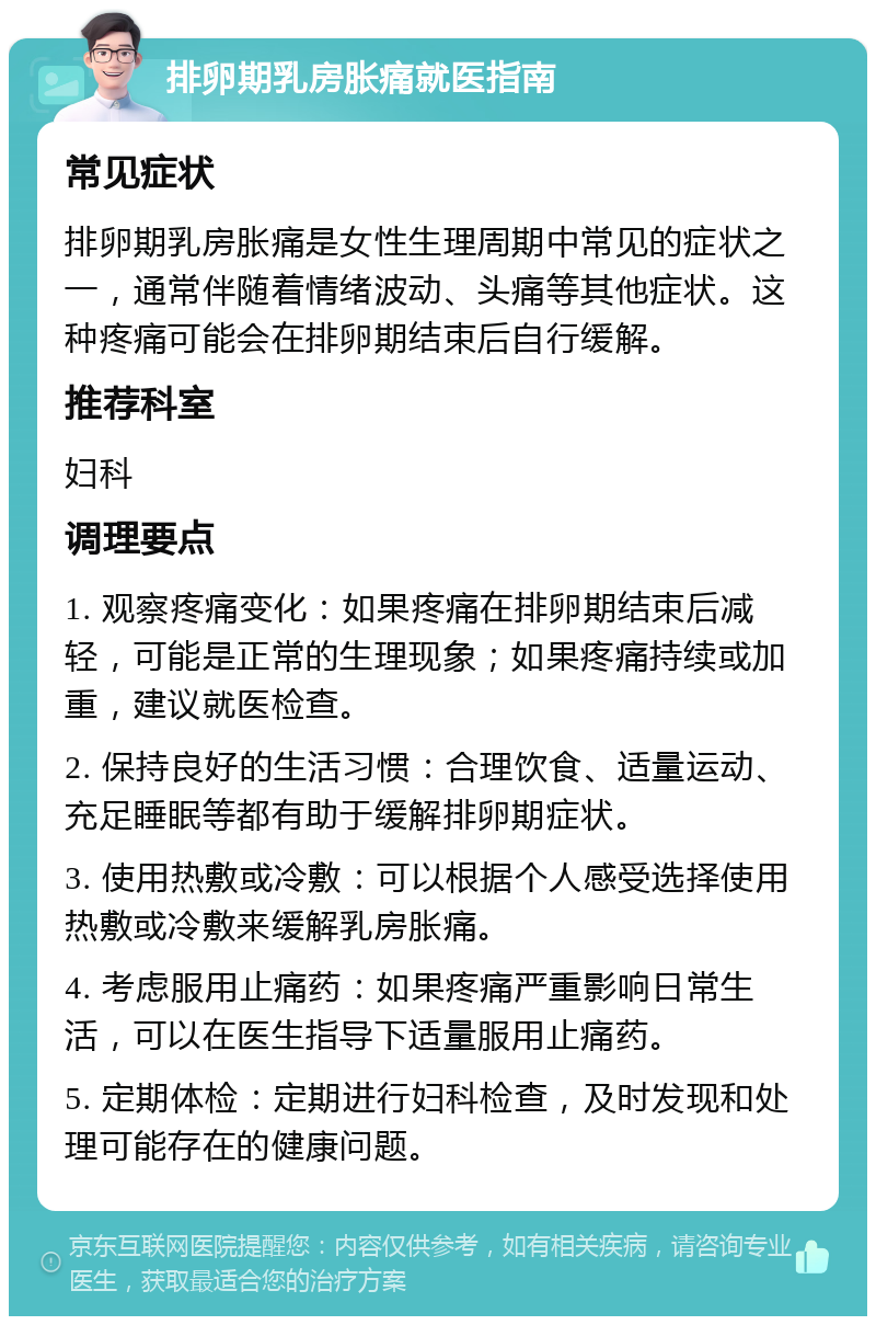 排卵期乳房胀痛就医指南 常见症状 排卵期乳房胀痛是女性生理周期中常见的症状之一，通常伴随着情绪波动、头痛等其他症状。这种疼痛可能会在排卵期结束后自行缓解。 推荐科室 妇科 调理要点 1. 观察疼痛变化：如果疼痛在排卵期结束后减轻，可能是正常的生理现象；如果疼痛持续或加重，建议就医检查。 2. 保持良好的生活习惯：合理饮食、适量运动、充足睡眠等都有助于缓解排卵期症状。 3. 使用热敷或冷敷：可以根据个人感受选择使用热敷或冷敷来缓解乳房胀痛。 4. 考虑服用止痛药：如果疼痛严重影响日常生活，可以在医生指导下适量服用止痛药。 5. 定期体检：定期进行妇科检查，及时发现和处理可能存在的健康问题。